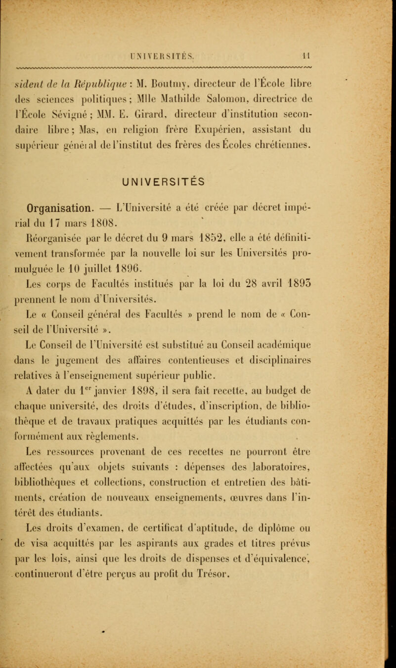 UNIVERSITES. sident de la République : M. Bdutmy, directeur de l'Ecole libre des sciences politiques; Mlle Mathilde Salomon, directrice de l'Ecole Sévigné ; MM. E. Girard, directeur d'institution secon- daire libre; Mas, en religion frère Exupérien, assistant du supérieur généi ni de l'institut des frères des Ecoles chrétiennes. UNIVERSITÉS Organisation. — L'Université a été créée par décret impé- rial du 1 7 mars 1808. Réorganisée par le décret du 9 mars 1852, elle a été définiti- vement transformée par la nouvelle loi sur les Universités pro- mulguée le 10 juillet 1896. Les corps de Facultés institués par la loi du 28 avril 1895 prennent le nom d'Universités. Le « Conseil général des Facultés » prend le nom de « Con- seil de l'Université ». Le Conseil de l'Université est substitué au Conseil académique dans le jugement des affaires contentieuses et disciplinaires relatives à renseignement supérieur public. A dater du 1er janvier 1898, il sera fait recette, au budget de chaque université, des droits d'études, d'inscription, de biblio- thèque et de travaux pratiques acquittés par les étudiants con- formément aux règlements. Les ressources provenant de ces recettes ne pourront être affectées qu'aux objets suivants : dépenses des laboratoires, bibliothèques et collections, construction et entretien des bâti- ments, création de nouveaux enseignements, œuvres dans l'in- térêt des étudiants. Les droits d'examen, de certificat d'aptitude, de diplôme ou de visa acquittés par les aspirants aux grades et titres prévus par les lois, ainsi que les droits de dispenses et d'équivalence, continueront d'être perçus au profit du Trésor.