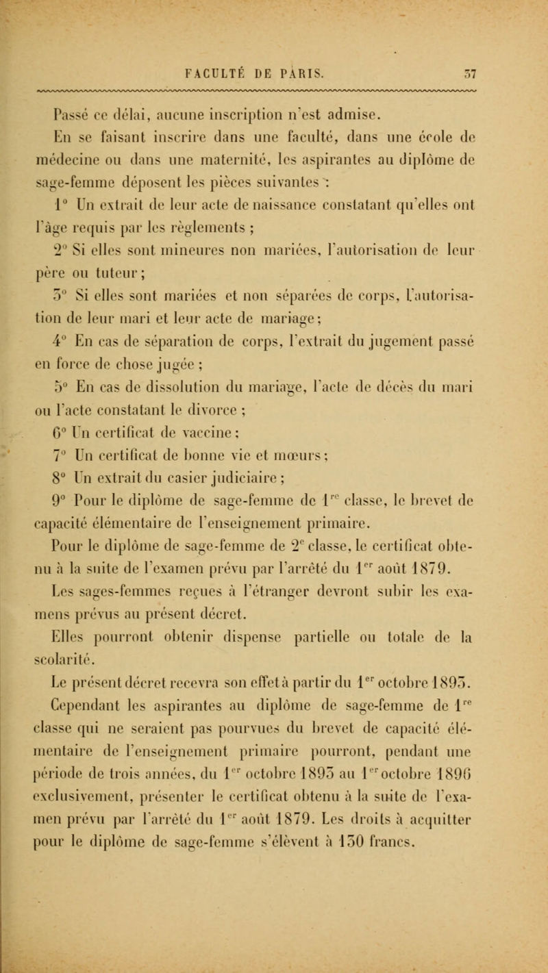 Passé ce délai, aucune inscription n'est admise. En se faisant inscrire dans une faculté, dans une école de médecine ou dans une maternité, les aspirantes au diplôme de sage-femme déposent les pièces suivantes : 1° Un extrait de leur acte de naissance constatant qu'elles ont l'âge requis par les règlements ; '2 Si elles sont mineures non mariées, l'autorisation de leur père ou tuteur ; 5° Si elles sont mariées et non séparées de corps. L'autorisa- tion de leur mari et leur acte de mariage; 4° En cas de séparation de corps, l'extrait du jugemënl passé en force de chose jugée : 5° En cas de dissolution du mariage, l'acte de dvce> du mari ou l'acte constatant le divorce ; 0° Dn certificat de vaccine: 7° Vn certificat de bonne vie et mœurs; 8° Un extrait du casier judiciaire ; 9° Pour le diplôme de sage-femme de ire classe, le brevet de capacité élémentaire de renseignement primaire. Pour le diplôme de sage-femme de C2C classe, le certificat obte- nu à la suite de l'examen prévu par l'arrêté du Ier août 1S79. Les sages-femmes reçues à l'étranger devront subir les exa- mens prévus au présent décret. Elles pourront obtenir dispense partielle ou totale de la scolarité. Le présent décret recevra son effet à partir du 1er octobre 1807). Cependant les aspirantes au diplôme de sage-femme de 1'° classe qui ne seraient pas pourvues du brevet de capacité élé- mentaire de l'enseignement primaire pourront, pendant une période de trois années, du 1 ' octobre 1893 au Ieroctobre 1896 exclusivement, présenter le certificat obtenu à la suite de l'exa- men prévu par l'arrêté du Ier août 1870. Les droits à acquitter pour le diplôme de sage-femme s'élèvent à 150 francs.