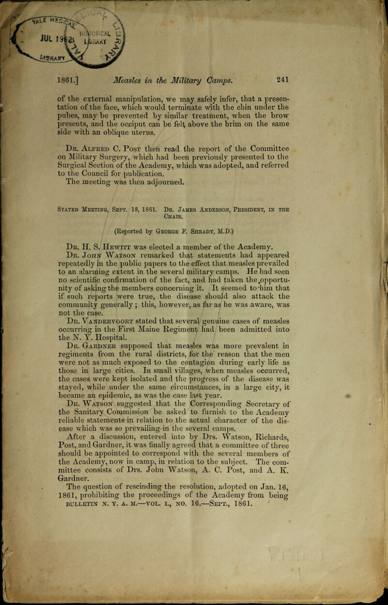 rf-.v 1861.] Measles in the Military Cannes. 241 of the external manipulation, we may safely infer, that a presen- tation of the face, which would terminate with the chin under the pubes, may be prevented by similar treatment, when the brow presents, and the occiput can be fety above the brim on the same side with an oblique uterus. Dr. Alfeed C. Post then read the report of the Committee on Military Surgery, which had been previously presented to the Surgical Section of the Academy, which was adopted, and referred to the Council for publication. The meeting was then adjourned. Stated Meeting, Sept. 18, 1861. Dr. James Anderson, President, in the Chair. (Reported by George F. Shradt, It.D.j) De. H. S. Hewitt was elected a member of the Academy. De. John Watson remarked that statements had appeared repeatedly in the public papers to the effect that measles prevailed to an alarming extent in the several military camps. He had seen no scientific confirmation of the fact, and had taken the,opportu- nity of asking the members concerning it. It seemed to-him that if such reports were true, the disease should also attack the community generally ; this, however, as far as he was aware, was not the case. De. Vandervooet stated that several genuine cases of measles occurring in the First Maine Regiment had been admitted into the N. Y. Hospital. De. Gaednek supposed that measles was more prevalent in regiments from the rural districts, for the reason that the men were not as much exposed to the contagion during early life as those in large cities. In small villages, when measles occurred, the cases were kept isolated and the progress of the disease was stayed, while under the same circumstances, in a large city, it became an epidemic, as was the case last year. De. Watson suggested that the Corresponding Secretary of the Sanitary Commission be asked to furnish to the Academy reliable statements in relation to the actual character of the dis- ease which was so prevailing in the several camps. After a discussion, entered into by Drs. Watson, Richards, Post, and Gardner, it was finally agreed that a committee of three should be appointed to correspond with the several members of the Academy, now in camp, in relation to the subject. The com- mittee consists of Drs. John Watson, A. C. Post, and A. K. Gardner. The question of rescinding the resolution, adopted on Jan. 16, 1861, prohibiting the proceedings of the Academy from being bulletin n. y. a. m.—vol. i., no. 16.—Sept., 1861.