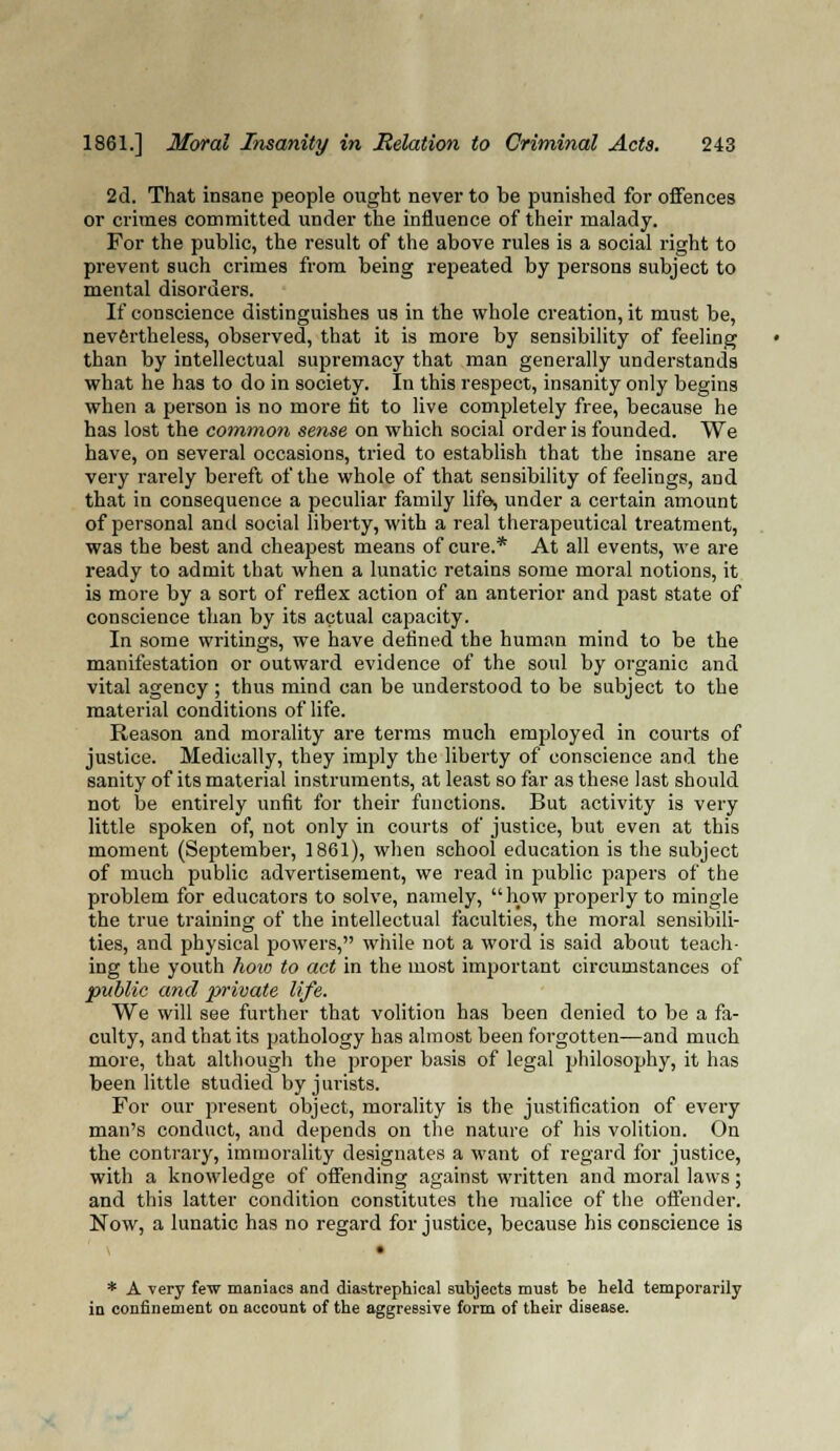 2d. That insane people ought never to be punished for offences or crimes committed under the influence of their malady. For the public, the result of the above rules is a social right to prevent such crimes from being repeated by persons subject to mental disorders. If conscience distinguishes us in the whole creation, it must be, nevertheless, observed, that it is more by sensibility of feeling than by intellectual supremacy that man generally understands what he has to do in society. In this respect, insanity only begins when a person is no more tit to live completely free, because he has lost the common sense on which social order is founded. We have, on several occasions, tried to establish that the insane are very rarely bereft of the whole of that sensibility of feelings, and that in consequence a peculiar family life, under a certain amount of personal and social liberty, with a real therapeutical treatment, was the best and cheapest means of cure.* At all events, we are ready to admit that when a lunatic retains some moral notions, it is more by a sort of reflex action of an anterior and past state of conscience than by its actual capacity. In some writings, we have defined the human mind to be the manifestation or outward evidence of the soul by organic and vital agency ; thus mind can be understood to be subject to the material conditions of life. Reason and morality are terms much employed in courts of justice. Medically, they imply the liberty of conscience and the sanity of its material instruments, at least so far as these last should not be entirely unfit for their functions. But activity is very little spoken of, not only in courts of justice, but even at this moment (September, 1861), when school education is the subject of much public advertisement, we read in public papers of the problem for educators to solve, namely, how properly to mingle the true training of the intellectual faculties, the moral sensibili- ties, and physical powers, while not a word is said about teach- ing the youth how to act in the most important circumstances of public and private life. We will see further that volition has been denied to be a fa- culty, and that its pathology has almost been forgotten—and much more, that although the proper basis of legal philosophy, it has been little studied by jurists. For our present object, morality is the justification of every man's conduct, and depends on the nature of his volition. On the contrary, immorality designates a want of regard for justice, with a knowledge of offending against written and moral laws; and this latter condition constitutes the malice of the offender. Now, a lunatic has no regard for justice, because his conscience is * A very few maniacs and diastrephical subjects must be held temporarily in confinement on account of the aggressive form of their disease.