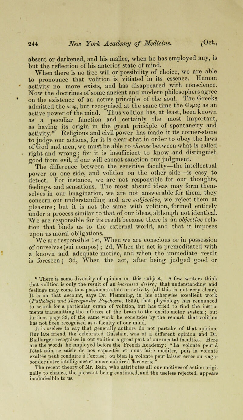 absent or darkened, and his malice, when he has employed any, is but the reflection of his anterior state of mind. When there is no free will or possibility of choice, we are able to pronounce that volition is vitiated in its essence. Human activity no more exists, and has disappeared with conscience. Now the doctrines of some ancient and modern philosophers agree on the existence of an active principle of the_ soul. The Greeks admitted the vous, but recognised at the same time the Gu^ocr as an active power of the mind. Thus volition has, at least, been known as a peculiar function and certainly the most important, as having its origin in the great principle of spontaneity and activity* Religious and civil power has made it its corner-stone to judge our actions, for it is clear Ahat in order to obey the laws of God and men, we must be able to choose between what is called right and wrong; for it is insufficient to know and distinguish good from evil, if our will cannot sanction our judgment. The difference between the sensitive faculty—the intellectual power on one side, and volition on the other side—is easy to detect. For instance, we are not responsible for our thoughts, feelings, and sensations. The most absurd ideas may form them- selves in our imagination, we are not answerable for them, they concern our understanding and are subjective, we reject them at pleasure; but it is not the same with volition, formed entirely under a process similar to that of our ideas, although not identical. We are responsible for its result because there is an objective rela- tion that binds us to the external world, and that it imposes upon us moral obligations. We are responsible 1st, When we are conscious or in possession of ourselves (sui compos); 2d, When the act is premeditated with a known and adequate motive, and when the immediate result is foreseen ; 3d, When the act, after being judged good or * There is Borne diversity of opinion on this subject. A few writers think that volition is only the result of an increased desire; that understanding and feelings may come to a passionate state or activity (all this is not very clear). It is on that account, says Dr. Flemmiug, in bis otherwise excellent work (Patholoaie und T/terapie der Psychosen, 1859), that physiology has renounced to search for a particular organ of volition, but has tried to find the instru- ments transmitting the influxes of the brain to the excito motor system ; but further, page 33, of the same work, he concludes by the remark that volition has not been recognised as a faculty of our mind. It is useless to say that generally authors do not partake of that opinion. Our late friend, the celebrated Gueslain, was of a different opinion, and Dr. Baillarger recognises in our volition a great part of our mental faculties. Here are the words he employed before the French Academy: La volonte peut a letat sain, se saisir de nos capacites et nous faire mediter, puis la volonte exaltee peut conduire a l'extase; ou bien la volonte peut laisser errer ou vaga- bonder notre intelligence et nous conduire a ra reverie. The recent theory of Mr. Bain, who attributes all our motives of action origi- nally to chance, the pleasant being continued, and the useless rejected, appears inadmissible to us.