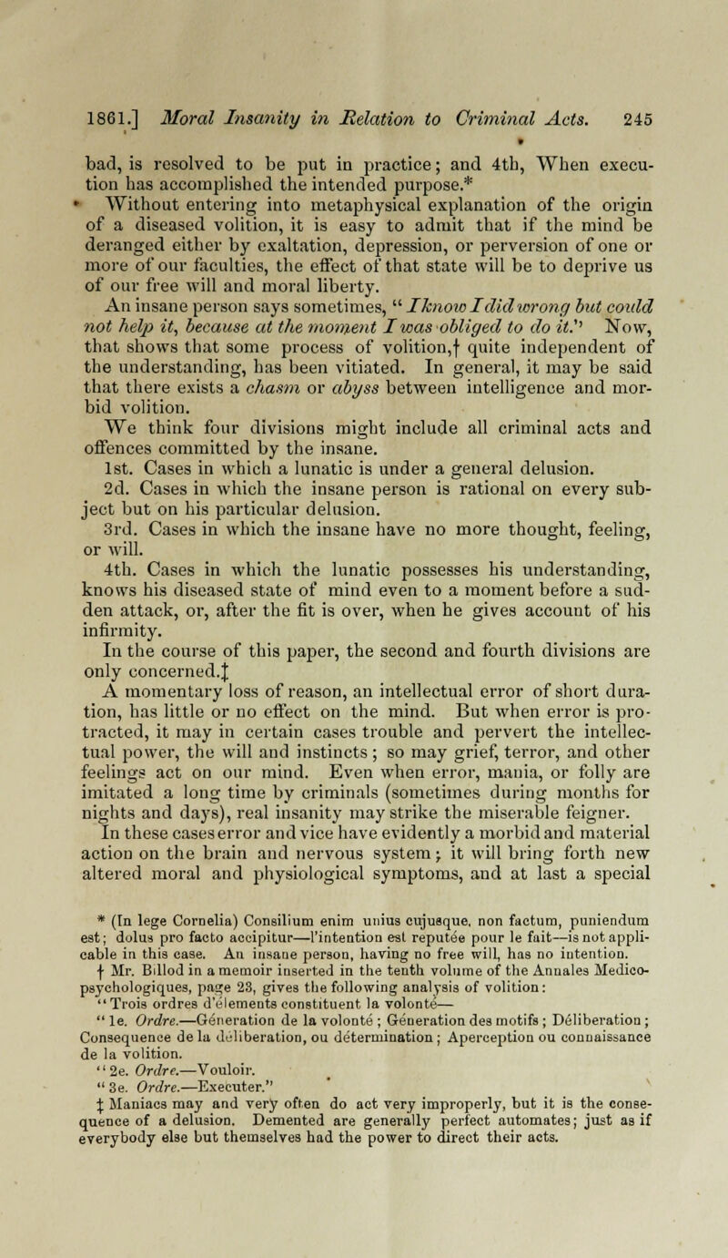 * bad, is resolved to be put in practice; and 4th, When execu- tion has accomplished the intended purpose.* ■ Without entering into metaphysical explanation of the origin of a diseased volition, it is easy to admit that if the mind be deranged either by exaltation, depression, or perversion of one or more of our faculties, the effect of that state will be to deprive us of our free will and moral liberty. An insane person says sometimes,  Iknoio I didwrong but could not help it, because at the moment I was obliged to do it.'' Now, that shows that some process of volition,! quite independent of the understanding, has been vitiated. In general, it may be said that there exists a chasm or abyss between intelligence and mor- bid volition. We think four divisions might include all criminal acts and offences committed by the insane. 1st. Cases in which a lunatic is under a general delusion. 2d. Cases in which the insane person is rational on every sub- ject but on his particular delusion. 3rd. Cases in which the insane have no more thought, feeling, or will. 4th. Cases in which the lunatic possesses his understanding, knows his diseased state of mind even to a moment before a sud- den attack, or, after the fit is over, when he gives account of his infirmity. In the course of this pajjer, the second and fourth divisions are only concerned.^ A momentary loss of reason, an intellectual error of short dura- tion, has little or no effect on the mind. But when error is pro- tracted, it may in certain cases trouble and pervert the intellec- tual power, the will and instincts; so may grief, terror, and other feelings act on our mind. Even when error, mania, or folly are imitated a long time by criminals (sometimes during months for nights and days), real insanity may strike the miserable feigner. In these cases error and vice have evidently a morbid and material action on the brain and nervous system j it will bring forth new altered moral and physiological symptoms, and at last a special * (In lege Cornelia) Consilium enira unius cujusque, non factum, puniendum est; dolus pro faeto accipitur—1'intentiou est reputed pour le fait—is not appli- cable in this case. An insaue person, having no free will, has no intention. f Mr. Bdlod in a memoir inserted in the tenth volume of the Anuales Medico- psychologiques, page 23, gives the following analysis of volition: Trois ordres d'elements constituent la volonte—  le. Ordre.—Generation de la volonte ; Generation des motifs ; Deliberation; Consequence dela deliberation, ou determination; Aperception ou conuaissance de la volition. '' 2e. Ordre.—Vouloir.  3e. Ordre.—Executer. \ Maniacs may and very often do act very improperly, but it is the conse- quence of a delusion. Demented are generally perfect automates; just as if everybody else but themselves had the power to direct their acts.