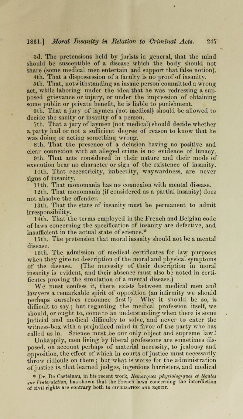 3d. The pretensions held by jurists in general, that the mind should be susceptible of a disease which the body should not share (some medical men entertain and support that false notion). 4th. That a dispossession of a faculty is no proof of insanity. 5th. That, notwithstanding an insane person committed a wrong act, while laboring under the idea that he was redressing a sup- posed grievance or injury, or under the impression of obtaining some public or private benefit, he is liable to punishment. 6th. That a jury of laymen (not medical) should be allowed to decide the sanity or insanity of a person. 7th. That a jury of laymen (not medical) should decide whether a. party had or not a sufficient degree of reason to know that he was doing or acting something wrong. 8th. That the presence of a delusion having no positive and clear connexion with an alleged crime is no evideuce of lunacy. 9th. That acts considered in their nature and their mode of execution bear no character or sign of the existence of insanity. 10th. That eccentricity, imbecility, waywardness, are never signs of insanity. 11th. That monomania has no connexion with mental disease. 12th. That monomania (if considered as a partial insanity) does not absolve the offender. 13 th. That the state of insanity must be permanent to admit irresponsibility. 14th. That the terms employed in the French and Belgian code of laws concerning the specification of insanity are defective, and insufficient in the actual state of science.* 15th. The pretension that moral insanity should not be a mental disease. 16th. The admission of medical certificates for law purposes when they give no description of the moral and physical symptoms of the disease. (The necessity of their description in moral insanity is evident, and their absenee must also be noted in certi- ficates proving the simulation of a mental disease.) We must confess it, there exists between medical men and lawyers a remarkable spirit of opposition (an infirmity we should perhaps ourselves renounce first!) Why it should be so, is difficult to say ; but regarding the medical profession itself, we should, or ought to, come to an understanding when there is some judicial and medical difficult)' to solve, and never to enter the witness-box with a prejudiced mind in favor of the party who has called us in. Scienee must be our only object and supreme law! Unhappily, men living by liberal professions are sometimes dis- posed, on aecount perhaps of material necessity, to jealousy and opposition, the effect of which in courts of justice must necessarily throw ridicule on them ; but what is worse for the administration of justice is, that learned judges, ingenious barristers, and medical * Dr. De Castelnau, in his recent woi'k, Remarques pht/siolog'gues et legates sur Vinterdiction, has Bhown that the French laws concerning the interdiction of civil rights are contrary both to civilization and eqcitt.