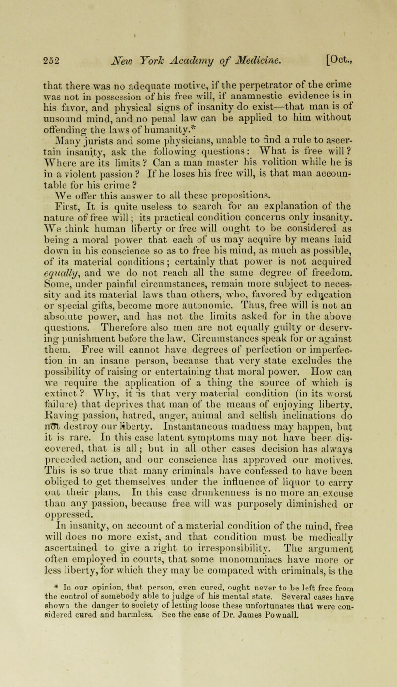 that there was no adequate motive, if the perpetrator of the crime was not in possession of his free will, if anamnestic evidence is in his favor, and physical signs of insanity do exist—that man is of unsound mind, and no penal law can be applied to him without offending the laws of humanity.* Manyjurists and some physicians, unable to find a rule to ascer- tain insanity, ask the following questions: What is free will? Where are its limits ? Can a man master his volition while he is in a violent passion ? If he loses his free will, is that mau accoun- table for his crime ? We offer this answer to all these propositions. First, It is quite useless to search for an explanation of the nature of free will; its practical condition concerns only insanity. We think human liberty or free will ought to be considered as being a moral power that each of us may acquire by means laid down in his conscience so as to free his mind, as much as possible, of its material conditions; certainly that power is not acquired equally, and we do not reach all the same degree of freedom. Some, under painful circumstances, remain more subject to neces- sity and its material laws than others, who, favored by education or special gifts, become more autonomic. Thus, free will is not an absolute power, and has not the limits asked for in the above questions. Therefore also men are not equally guilty or deserv- ing punishment before the law. Circumstances speak for or against them. Free will cannot have degrees of perfection or imperfec- tion in an insane person, because that very state excludes the possibility of raising or entertaining that moral power. How can we require the application of a thing the source of which is extinct ? Why, it 'is that very material condition (in its worst failure) that deprives that man of the means of enjoying liberty. Raving passion, hatred, anger, animal and selfish inclinations do nTTt destroy our liberty. Instantaneous madness may happen, but it is rare. In this case latent symptoms may not have been dis- covered, that is all; but in all other cases decision has always preceded action, and our conscience has approved our motives. This is so true that many criminals have confessed to have been obliged to get themselves under the influence of liquor to carry out their plans. In this case drunkenness is no more an excuse than any passion, because free will was purposely diminished or oppressed. In insanity, on account of a material condition of the mind, free will does no more exist, and that condition must be medically ascertained to give a right to irresponsibility. The argument often employed in courts, that some monomaniacs have more or less liberty, for which they may be compared with criminals, is the * In our opinion, that person, even cured, ought never to be left free from the control of somebody able to judge of his mental state. Several cases have shown the danger to society of letting loose these unfortunates that were con- sidered cared and harmless. See the case of Dr. James Pownall.