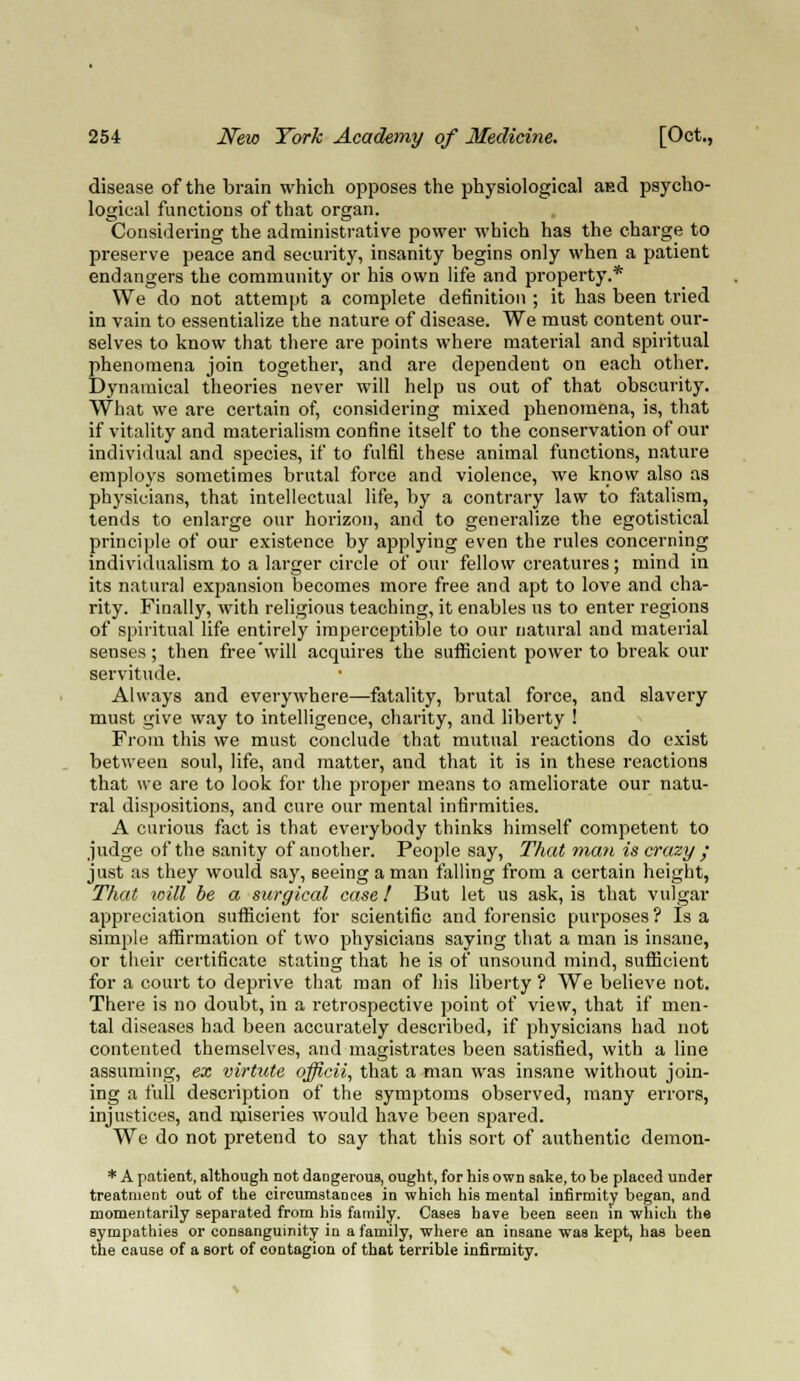 disease of the brain which opposes the physiological and psycho- logical functions of that organ. Considering the administrative power which has the charge to preserve peace and security, insanity begins only when a patient endangers the community or his own life and property.* We do not attempt a complete definition ; it has been tried in vain to essentialize the nature of disease. We must content our- selves to know that there are points where material and spiritual phenomena join together, and are dependent on each other. Dynamical theories never will help ns out of that obscurity. What we are certain of, considering mixed phenomena, is, that if vitality and materialism confine itself to the conservation of our individual and species, if to fulfil these animal functions, nature employs sometimes brutal force and violence, we know also as physicians, that intellectual life, by a contrary law to fatalism, tends to enlarge our horizon, and to generalize the egotistical principle of our existence by applying even the rules concerning individualism to a larger circle of our fellow creatures; mind in its natural expansion becomes more free and apt to love and cha- rity. Finally, with religious teaching, it enables us to enter regions of spiritual life entirely imperceptible to our natural and material senses; then free will acquires the sufficient power to break our servitude. Always and everywhere—fatality, brutal force, and slavery must give way to intelligence, charity, and liberty ! From this we must conclude that mutual reactions do exist between soul, life, and matter, and that it is in these reactions that we are to look for the proper means to ameliorate our natu- ral dispositions, and cure our mental infirmities. A curious fact is that everybody thinks himself competent to judge of the sanity of another. People say, That man is crazy • just as they would say, seeing a man falling from a certain height, That toill be a surgical case! But let us ask, is that vulgar appreciation sufficient for scientific and forensic purposes ? Is a simple affirmation of two physicians saying that a man is insane, or their certificate stating that he is of unsound mind, sufficient for a court to deprive that man of his liberty ? We believe not. There is no doubt, in a retrospective point of view, that if men- tal diseases had been accurately described, if physicians had not contented themselves, and magistrates been satisfied, with a line assuming, ex virtute officii, that a man was insane without join- ing a full description of the symptoms observed, many errors, injustices, and miseries would have been spared. We do not pretend to say that this sort of authentic demon- * A patient, although not dangerous, ought, for his own sake, to be placed under treatment out of the circumstances in which his mental infirmity began, and momentarily separated from his family. Cases have been seen in 'which the sympathies or consanguinity in a family, where an insane was kept, has been the cause of a sort of contagion of that terrible infirmity.