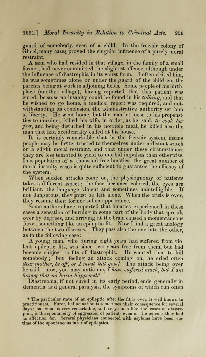 guard of somebody, even of a child. In the free-air colony of Gheel, many cases, proved the singular influence of a purely moral restraint. A man who had resided in that village, in the family of a small fanner, had never committed the slightest offence, although under the influence of diastrephia in its worst form. I often visited him, he was sometimes alone or under the guard of the children, the parents being at work in adjoining fields. Some people of his birth- place (another village), having reported that this patient was cured, because no insanity could be found in his talking, and that he wished to go home, a medical report was required, and not- withstanding its conclusion, the administrative authority set him at liberty. He went home, but the man let loose to his propensi- ties to murder ; killed his wife, in order, as he said, to cook her feet, and being disturbed in his horrible meal, he killed also the man that had accidentally called at his house. It is certainly remarkable that in the free-air system, insane people may be better trusted to themselves under a distant watch or a slight moral restraint, and that under these circumstances they are less tempted to yield to morbid impulses than otherwise. In a population of a thousand free lunatics, the great number of moral insanity cases is quite sufficient to guarantee the efficacy of the system. When sudden attacks come on, the physiognomy of patients takes a different aspect; the face becomes colored, the eyes are brilliant, the language violent and sometimes unintelligible. If not dangerous, they must be left alone. When the crisis is over, they resume their former sullen appearance. Some authors have reported that lunatics experienced in these cases a sensation of burning in some part of the body that spreads over by degrees, and arriving at the brain caused a momentaneous furor, something like an epileptic fit. Now I find a great analogy between the two diseases. They pass also the oue into the other, as in the following case: A young man, who during eight years had suffered from vio- lent epileptic fits, was since two years free from them, but had become subject to fits of diastrephia. He wanted then to kill somebody; but feeling an attack coming on, he cried often dear mother, be off, or I must kill you! The attack being over he said—now, you may untie me, I have suffered much, but lam happy that no harm happened.' Diastrephia, if not cured in its early period, ends generally in dementia and general paralysis, the symptoms of which run often * The particular state of an epileptic after the fit is over, is well known to practitioners. Furor, hallucination is sometimes their consequence for several days; but what is very remarkable, and very much like the cases of diastre- phia, is the spontaneity of aggression of patients even on the persons they had an affection for. Several physicians connected with asylums have been vic- tims of the spontaneous furor of epileptics.