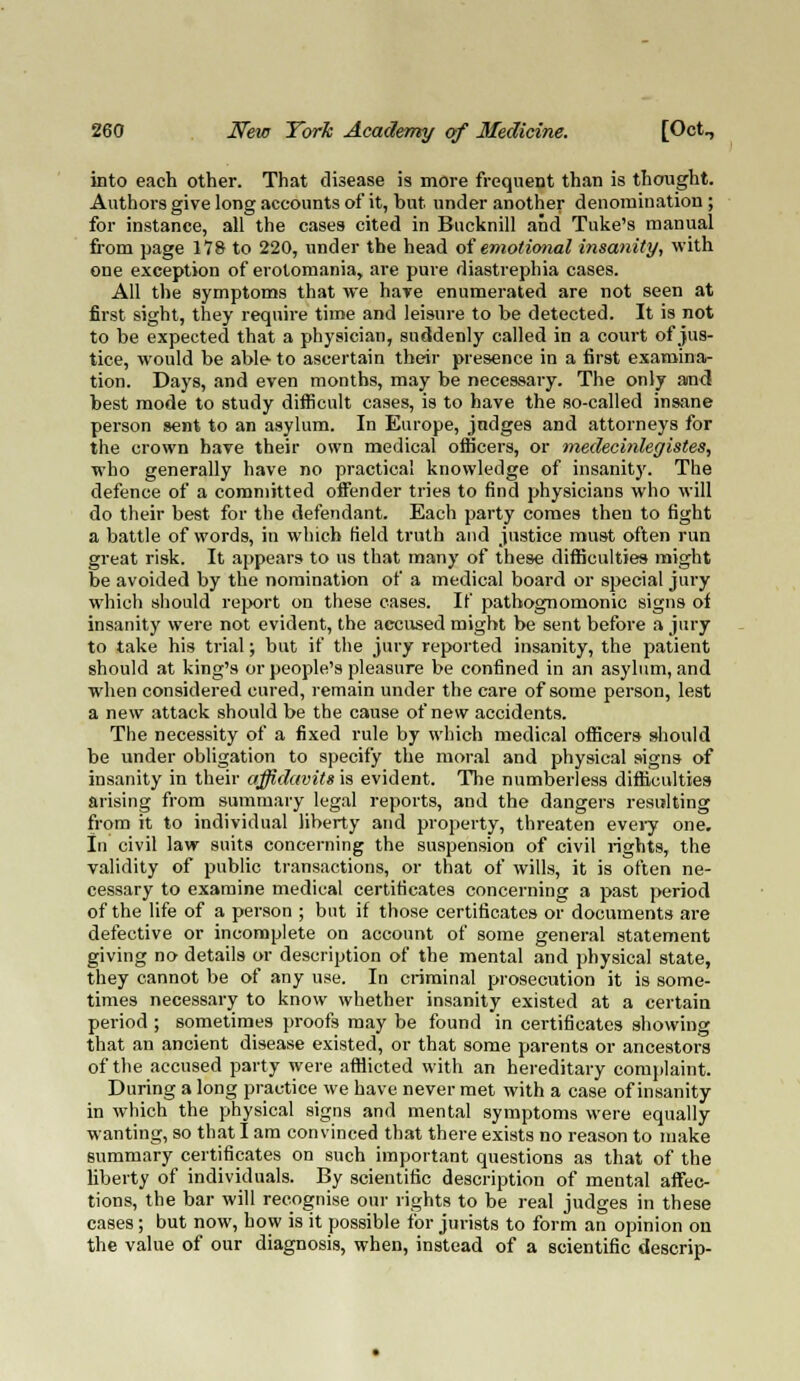 into each other. That disease is more frequent than is thought. Authors give long accounts of it, but under another denomination ; for instance, all the cases cited in Bucknill and Tuke's manual from page 178 to 220, under the head of emotional insanity, with one exception of erotomania, are pure diastrephia cases. All the symptoms that we hare enumerated are not seen at first sight, they require time and leisure to be detected. It is not to be expected that a physician, suddenly called in a court of jus- tice, would be able to ascertain their presence in a first examina- tion. Days, and even months, may be necessary. The only and best mode to study difficult cases, is to have the so-called insane person sent to an asylum. In Europe, judges and attorneys for the crown have their own medical officers, or medecinleffistes, who generally have no practical knowledge of insanity. The defence of a committed offender tries to find physicians who will do their best for the defendant. Each party comes then to fight a battle of words, in which field truth and justice must often run great risk. It appears to us that many of these difficulties might be avoided by the nomination of a medical board or special jury which should report on these cases. If pathognomonic signs of insanity were not evident, the accused might be sent before a jury to take his trial; but if the jury reported insanity, the patient should at king's or people's pleasure be confined in an asylum, and when considered cured, remain under the care of some person, lest a new attack should be the cause of new accidents. The necessity of a fixed rule by which medical officers should be under obligation to specify the moral and physical signs of insanity in their affidavits is evident. The numberless difficulties arising from summary legal reports, and the dangers resulting from it to individual liberty and property, threaten every one. In civil law suits concerning the suspension of civil rights, the validity of public transactions, or that of wills, it is often ne- cessary to examine medical certificates concerning a past period of the life of a person ; but if those certificates or documents are defective or incomplete on account of some general statement giving no details or description of the mental and physical state, they cannot be of any use. In criminal prosecution it is some- times necessary to know whether insanity existed at a certain period ; sometimes proofs may be found in certificates showing that an ancient disease existed, or that some parents or ancestors of the accused party were afflicted with an hereditary complaint. During a long practice we have never met with a case of insanity in which the physical signs and mental symptoms were equally wanting, so that I am convinced that there exists no reason to make summary certificates on such important questions as that of the liberty of individuals. By scientific description of mental affec- tions, the bar will recognise our rights to be real judges in these cases ; but now, how is it possible for jurists to form an opinion on the value of our diagnosis, when, instead of a scientific descrip-