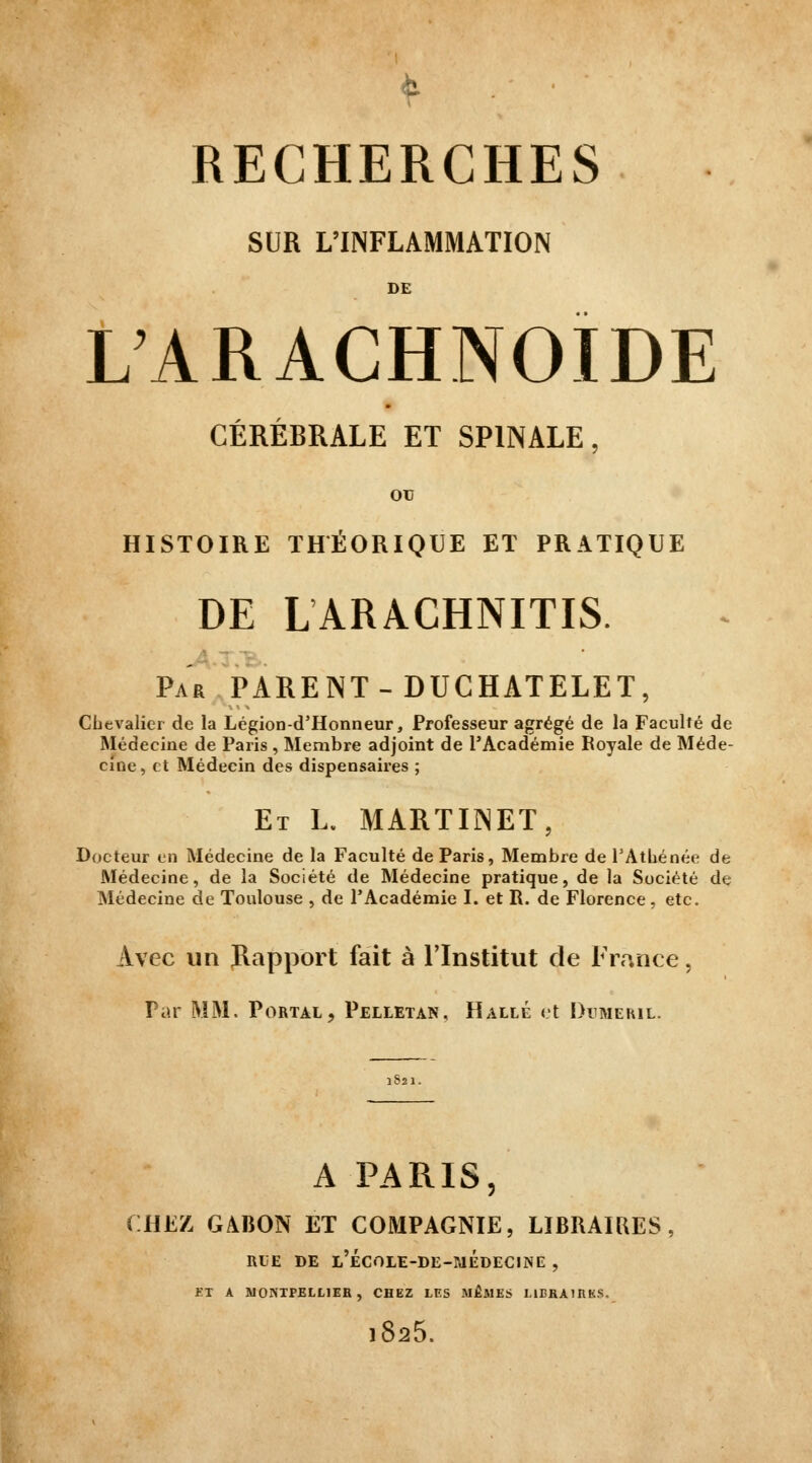 SUR L'INFLAMMATION DE L'ARACHNOÏDE CÉRÉBRALE ET SPINALE, oc HISTOIRE THÉORIQUE ET PRATIQUE DE LARACHNITIS. ■i — -, Par parent-DUCHATELET, CLcvaliei de la Légion-d'Honneur, Professeur agrégé de la Faculté de Médecine de Paris , Membre adjoint de l'Académie Royale de Méde- cine , et Médecin des dispensaires ; Et L. martinet, Docteur en Médecine de la Faculté de Paris, Membre de FAtbénée de Médecine, de la Société de Médecine pratique, de la Société de Médecine de Toulouse , de l'Académie I. et R. de Florence , etc. Avec un Rapport fait à l'Institut de France, Par MM. Portal, Pelletan, Halle et Dimeril. A PARIS, CHEZ GABON ET COMPAGNIE, LIBRAIRES, RLE DE l'ÉCOLE-DE-MÉdECINE , ET A MONTPELLIEH , CHEZ LES MÊMES LIEEAIRKS. 1825.