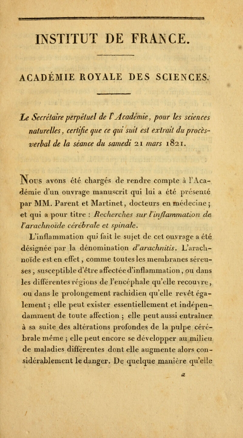 INSTITUT DE FRANCE ACADÉMIE ROYALE DES SCIENCES. Zte Secrétaire perpétuel de F Académie, pour les sciences naturelles, certifie que ce qui suit est extrait du procès^ verbal de la séance du samedi 21 mars 1821. JNous avons été chargés de rendre compte à l'Aca- démie d'un ouvrage manuscrit qui lui a été présenté par MM. Parent et Martinet, docteurs en médecine 5 et qui a pour titre : Recherches sur linjlammation de l'arachnoïde cérébrale et spinale. L'inflammation qui fait le sujet de cet ou^vrage a été désignée par la dénomination d'arachnitis. L'aracli- noïde est en effet, comme toutes les membranes séreu- ses , susceptible d'être affectée d'inflammation, ou dans les différentes régions de l'encéphale qu'elle recouvre, ou dans le prolongement rachidien qu'elle revêt éga- lement ; elle peut exister essentiellement et indépen- damment de toute affection 5 elle peut aussi entraîner à sa suite des altérations profondes de la pulpe céré- brale même ; elle peut encore se développer au milieu de maladies différentes dont elle augmente alors con- sidérablement le danger. De quelque m.anière qu'elle