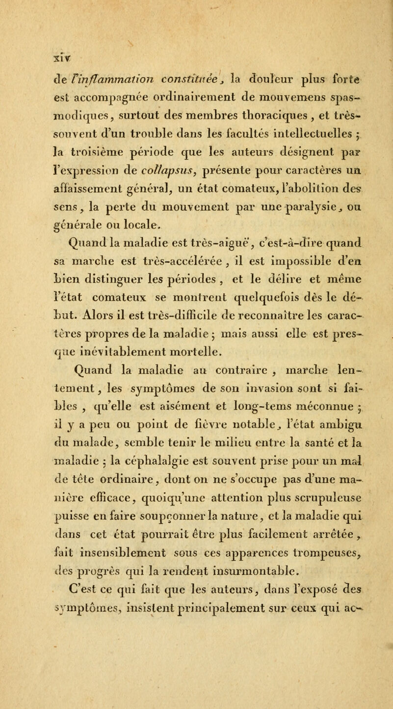 xir de Tinflammation constituée _, la douleur plus forte est accompagnée ordinairement de mouvemens spas- modiques, surtout des membres thoraciques , et très* souvent d'un trouble dans les facultés intellectuelles ; la troisième période que les auteurs désignent par l'expression de collapsus, présente pour caractères un affaissement général, un état comateux, l'abolition des sens, la perte du mouvement par une paralysie^ ou générale ou locale. Quand la maladie est très-aigue, c'est-à-dire quand sa marche est très-accélérée , il est impossible d'en Lien distinguer les périodes , et le délire et même l'état comateux se montrent quelquefois dès le dé- but. Alors il est très-difficile de reconnaître les carac- tères propres de la maladie j mais aussi elle est pres- que inévitablement mortelle. Quand la maladie au contraire , marclie len- tement , les symptômes de son invasion sont si fai- bles , qu'elle est aisément et long-tems méconnue 5 il y a peu ou point de fièvre notable^ l'état ambigu du malade, semble tenir le milieu entre la santé et la maladie : la céphalalgie est souvent prise pour un mal de tête ordinaire, dont on ne s'occupe pas d'une ma- nière efficace, quoiqu'une attention plus scrupuleuse puisse en faire soupçonner la nature, et la maladie qui dans cet état pourrait être plus facilement arrêtée , fait insensiblement sous ces apparences trompeuses, des progrès qui la rendent insurmontable. C'est ce qui fait que les auteurs, dans l'exposé des symptômes, insistent principalement sur ceux qui ac--^