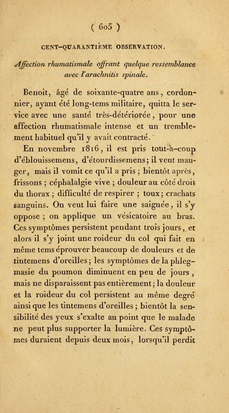 CENT-QUARÀNTIÈIVIE OBSERVATION. Affection rhumatismale offrant quelque ressemblance ai^ec Varachnitis spinale. Benoit, âgé de soixante-quatre ans, cordon- nier, ayant été long-iems militaire, quitta le ser- vice avec une santé très-détériorée, pour une affection rhumatismale intense et un tremble- ment habituel qu'il y avait contracté. En novembre 1816, il est pris tout-a-coup d'éblouissemens, d'étourdissemens; il veut man- ger , mais il vomit ce qu'il a pris ; bientôt après, frissons ; céphalalgie vive ; douleur au côté droit du thorax ; difûculté de respirer ; toux ; crachats sanguins. On veut lui faire une saignée, il s'y oppose ; on applique un vésicatoire au bras. Ces symptômes persistent pendant trois jours, et alors il s'y joint une roideur du col qui fait en même tems éprouver beaucoup de douleurs et de tintemens d'oreilles \ les symptômes de la phlcg- masie du poumon diminuent en peu de jours , mais ne disparaissent pas entièrement; la douleur et la roideur du col persistent au même degré ainsi que les tintemens d'oreilles ; bientôt la sen- sibilité des yeux s'exalte au point que le malade ne peut plus supporter la lumière. Ces symptô- mes duraient depuis deux mois, lorsqu'il perdit