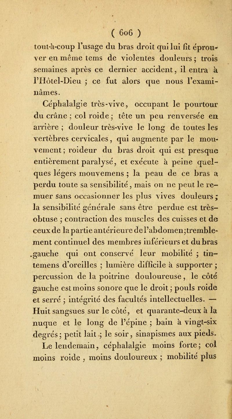 toul-à-coup l'usage du bras droit qui lui fît éprou* ver en même tems de violentes douleurs ; trois semaines après ce dernier accident, il entra à l'Hotel-Dieu ; ce fut alors que nous l'exami- nâmes. Céphalalgie trcs-vive, occupant le pourtour du crâne ; col roide • tête un peu renversée en arrière ; douleur très-vive le long de toutes les vertèbres cervicales, qui augmente par le mou- vement ; roideur du bras droit qui est presque entièrement paralysé, et exécute à peine quel- ques légers mouvemens ; la peau de ce bras a perdu toute sa sensibilité, mais on ne peut le re- muer sans occasionner les plus vives douleurs ; la sensibilité générale sans être perdue est très- obtuse ; contraction des muscles des cuisses et de ceux de la partie antérieure de l'abdomen;tremble- ment continuel des membres inférieurs et du bras ^gauche qui ont conservé leur mobilité ; tin- temens d'oreilles ; lumière difficile à supporter ; percussion de la poitrine douloureuse, le côté gauche est moins sonore que le droit, pouls roide et serré ; intégrité des facultés intellectuelles. — Huit sangsues sur le côté, et quarante-deux à la nuque et le long de l'épine ; bain à vingt-six degrés ; petit lait ; le soir, sinapismes aux pieds. Le lendemain, céphalalgie moins forte ; col moins roide , moins doulovu^eux ; mobilité plus