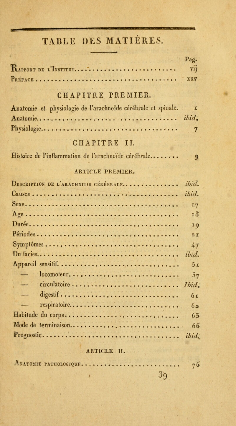 TABLE DES MATIERES. Pag. llAPPORT DE l'InSTITDT. . . . vij Préface xxy CHAPITRE PREMIER. Anatomie el pbjsiologie de l'arachnoïde cérébrale et spinale. r Anatomie ihid» Physiologie 7 CHAPITRE II. Hisfoire de l'inflammalion de rarachooide cérébrale 9 ARTICLE PREMIER. Description de l'arachnitis cérébrale ihid. Causes ibitl. Sexe I y Age 18 Durée I p Périodes 2 r Symptômes 47 Du faciès ibid. Appareil sensilif. 51 — locomoteur 57 — circulatoire Ibid, — digestif 6 r — respiratoire 6a Habitude du corps 65 Mode de terminaison 66 Prognostic ibid, ARTICLE II. Anatomie pathologique rjQ 39