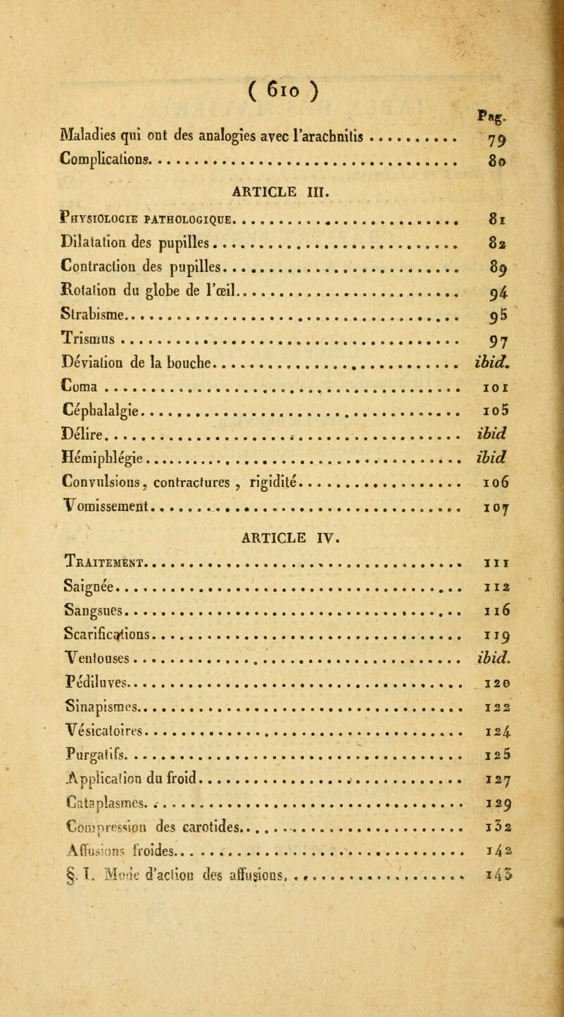 (6io) Maladies qui ont des analogies avec l'arachnilis 79 Complications 80 ARTICLE III. Physiologie pathologique , 81 Dilatation, des pupilles 82 Conlraclion des pupilles 89 Rotation du globe de l'œil 54. Strabisme gS Trismus 97 Déviation de la bouche. ibid. Coma loi Céphalalgie io5 Délire ibid Hémiphlégie ibid Convulsions, contractures , rigidité 106 Vomissement . • 107 ARTICLE IV. Traitement m Saignée 112 Sangsues 116 Scariâcq^.ions 119 Ventouses ibid. Fédiluves 120 Sinapismes 122 Vésicatoirt-s 124 Purgatifs I25 Application du froid 127 Cataplasmes. .- 12^ Compression des carotides i32 Affûtions froides i42 §. 1. Moae d'aciion des affusious ï45