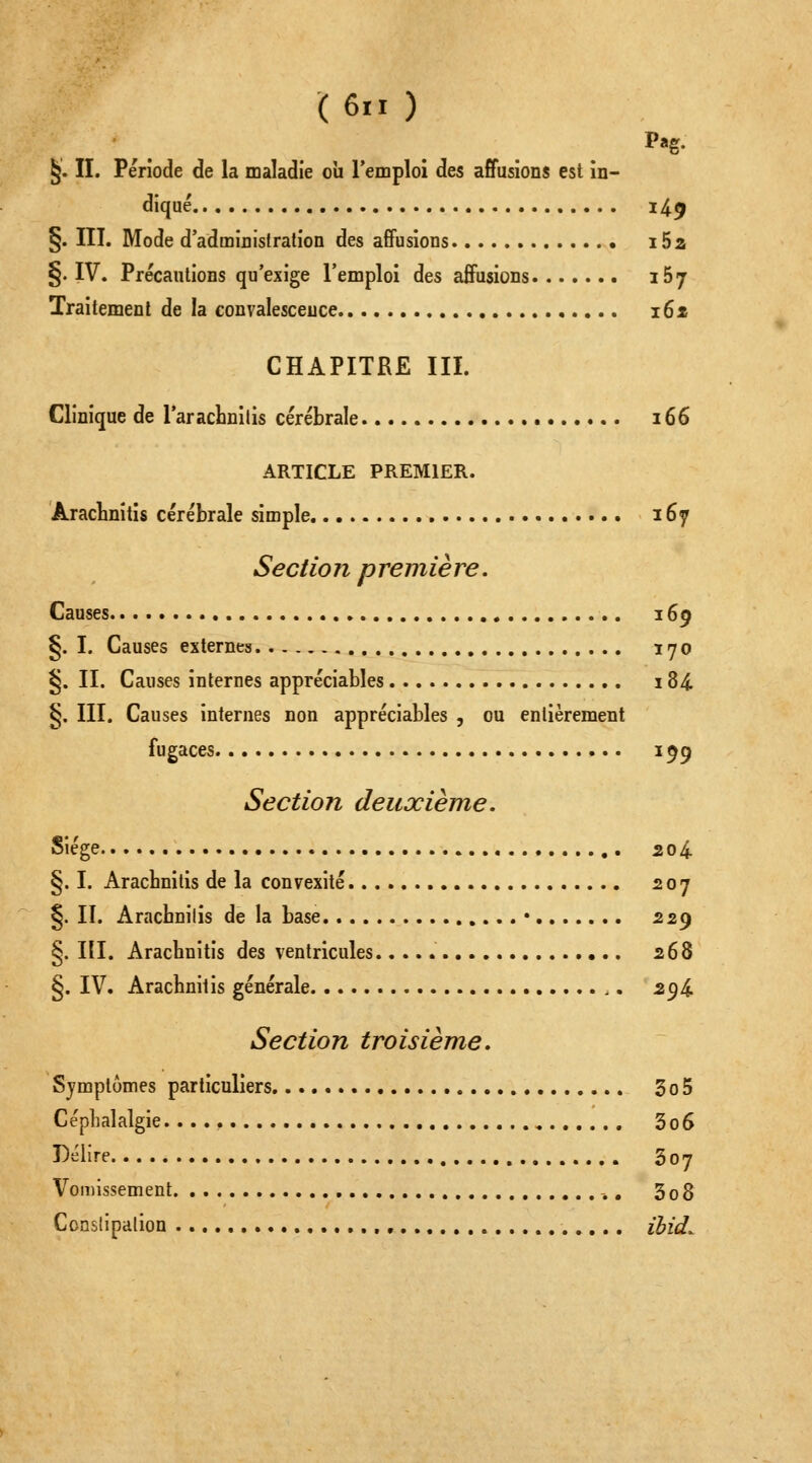 §. II. Période de la maladie où l'emploi des affusions est in- diqué i4^ §. III. Mode d'administration des affusions i5a §. IV. Précautions qu'exige l'emploi des affusions 167 Traitement de la convalescence i6x CHAPITRE III. Clinique de l'araclinilis cérébrale 166 ARTICLE PREMIER. AracLnitis cérébrale simple 167 Sectio n p remiè re. Causes 169 §. I. Causes externes 170 §. II. Causes internes appréciables 184 §. III. Causes internes non appréciables , ou entièrement fugaces 199 Section deuxième. Siège 204. §. I. Arachnitis de la convexité 207 §. II. Arachnilis de la base • 229 §. III. Arachnitis des ventricules 268 §. IV. Arachnitis générale 2^i Section troisième. Symptômes particuliers 3o5 Céphalalgie 3o6 Délire 307 Vomissement -., 3 0 8 Ccnslipaiion , ibid^