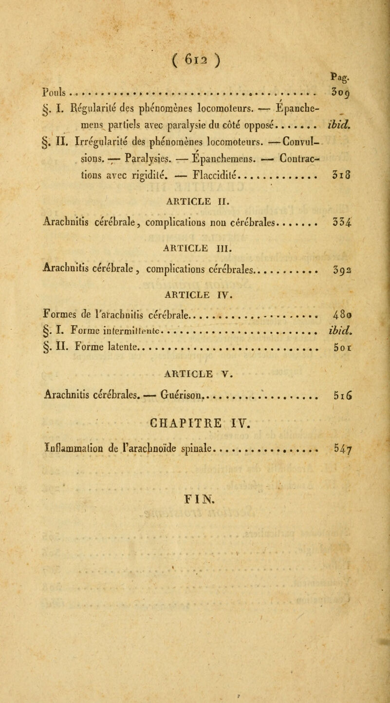 (6r. ) Pag. Pouls • 3o^ ^. I. Régularité des phénomèDes locomoteurs. — Epanche- meiis partiels avec paralysie du côté opposé ibid. §. II, Irrégularité des phénomènes locomoteurs. —Convul- sions. -;— Paralysies. — Epancheraens. — Contrac- tions avec rigidité. — Flaccidité 3i8 ARTICLE II. Arachnitis cérébrale, complications non cérébrales 354. ARTICLE III. Arachnitis cérébrale , complications cérébrales 392 ARTICLE IV. Formes de l'aiachnilis cérébrale 480 §. I. Forme iu(ermiflen{c ibid, §. II. Forme latente 5ot ARTICLE V. Arachnitis cérébrales. — Guérison. 515 CHAPITRE IV. Inflammation de l'arachnoïde spinale 5^7