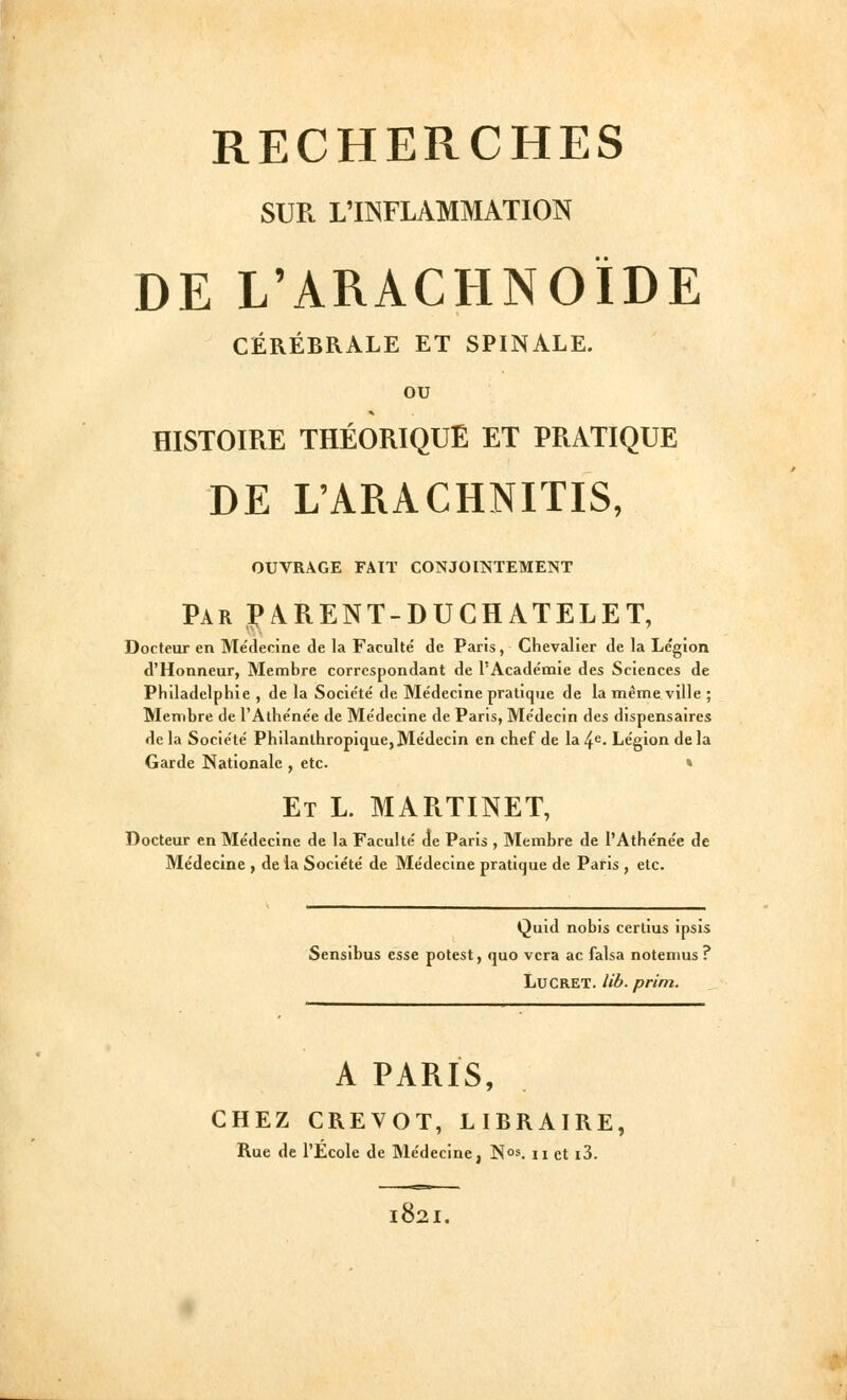 SUR L'INFLAMMATION DE L'ARACHNOÏDE CÉRÉBRALE ET SPINALE. ou HISTOIRE THÉORIQUE ET PRATIQUE DE L'ARACHNITIS, OUVRAGE FAIT CONJOINTEMENT Par î>ARENT-DUCHATELET, Docteur en Médecine de la Faculté de Paris, Chevalier de la Légion d'Honneur, Membre correspondant de l'Académie des Sciences de Philadelphie , de la Société de Médecine pratique de la même ville ; Membre de l'Athénée de Médecine de Paris, Médecin des dispensaires de la Société Philanthropique,Médecin en chef de la^*^- Légion delà Garde Nationale , etc. » Et L. MARTINET, Docteur en Médecine de la Faculté de Paris , Membre de l'Athénée de Médecine , de la Société de Médecine pratique de Paris , etc. Quid nobis certius ipsis Sensibus esse potest, quo vcra ac falsa notemus ? LuCRET. lib. prlm. A PARIS, CHEZ CREVOT, LIBRAIRE, Rue de l'École de Médecine, Nos. n et i3. 182I.