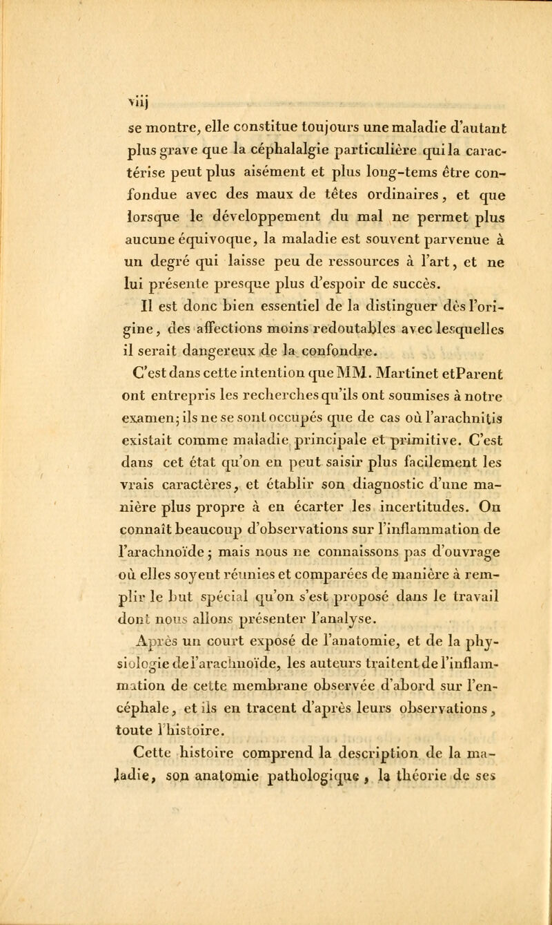 se montre, elle constitue toujours une maladie d'autant plus grave que la céphalalgie particulière qui la carac- térise peut plus aisément et plus loug-tems être con- fondue avec des maux de têtes ordinaires, et que lorsque le développement du mal ne permet plus aucune équivoque, la maladie est souvent parvenue à un degré qui laisse peu de ressources à l'art, et ne lui présente presque plus d'espoir de succès. Il est donc bien essentiel de la distinguer dès l'ori- gine, des aifections moins redoutables avec lesquelles il serait dangereux de la confondre. C'est dans cette intention que MM. Martinet etParent ont entrepris les recherclies qu'ils ont soumises à notre examen; ils ne se sont occupés que de cas où l'araclmitis existait comme maladie principale et primitive. C'est dans cet état qu'on en peut saisir plus facilement les vrais caractères, et établir son diagnostic d'une ma- nière plus propre à en écarter les incertitudes. On connaît beaucoup d'observations sur l'inflammation de l'araclinoïde ; mais nous ne connaissons pas d'ouvrage où elles soyent réunies et comparées de manière à rem- plir le but spécial qu'on s'est proposé dans le travail dont nous allons présenter l'analyse. Après un court exposé de l'anatomie, et de la phy- siologie delarachnoïde, les auteurs traitent de l'inflam- mation de cette membrane observée d'abord sur l'en- céphale , et ils en tracent d'après leurs observations, toute l'histoire. Cette histoire comprend la description de la ma- ladie, son anatomie pathologique , la théorie de ses