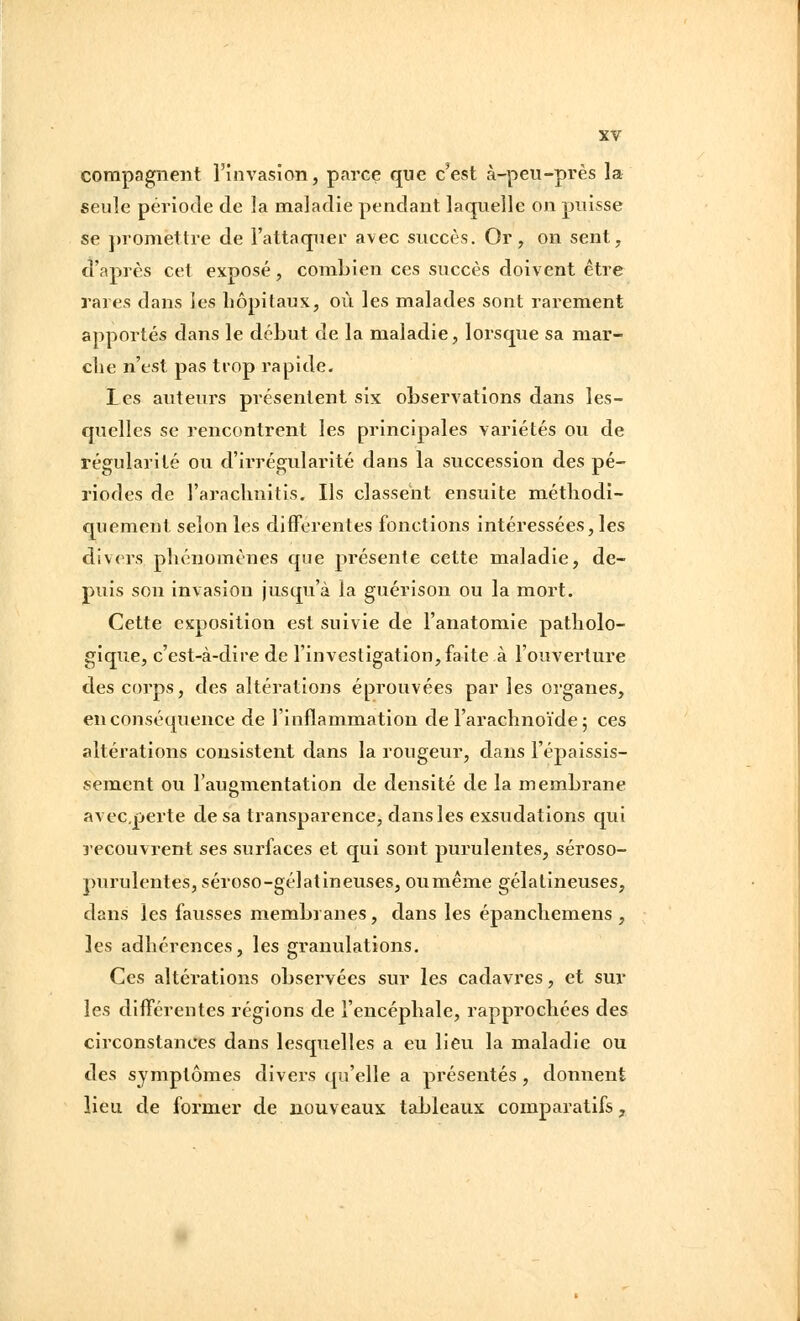 compagneiit rinvasion, parce que c'est à-peii-près la seule période de la maladie pendant laquelle on puisse se promettre de l'attaquer avec succès. Or, on sent, d'après cet exposé, combien ces succès doivent être rares dans les hôpitaux, où les malades sont rarement apportés dans le début de la maladie, lorsque sa mar- che n'est pas trop rapide. les auteurs présentent six observations dans les- quelles se rencontrent les principales variétés ou de régularité ou d'irrégularité dans la succession des pé- riodes de l'arachnitis. Ils classent ensuite méthodi- quement selon les différentes fonctions intéressées, les divers phénomènes que présente cette maladie, de- puis son invasion jusqu'à la guérison ou la mort. Cette exposition est suivie de l'anatomie patholo- gique, c'est-à-dire de l'investigation, faite à l'ouverture des corps, des altérations éprouvées par les organes, en conséquence de l'inflammation de l'arachnoïde 5 ces altérations consistent dans la rougeur, dans l'épaissis- sement ou l'augmentation de densité de la membrane avecperte de sa transparence, dans les exsudations qui recouvrent ses surfaces et qui sont purulentes, séroso- purulentes, séroso-gélatineuses, oumême gélatineuses, dans les fausses membranes , dans les épanchemens , les adhérences, les granulations. Ces altérations observées sur les cadavres, et sur les différentes régions de l'encéphale, rapprochées des circonstances dans lesquelles a eu lieu la maladie ou des symptômes divers qu'elle a présentés , donnent lieu de former de nouveaux tableaux comparatifs,
