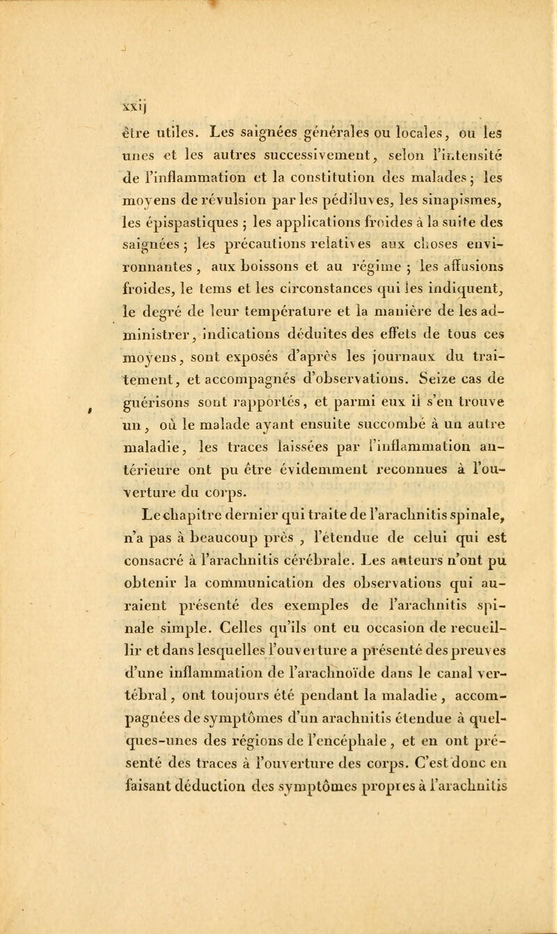 1 XXi) être utiles. Les saignées générales ou locales, ou leS unes et les autres successivement, selon l'intensité de l'inflammation et la constitution des malades j les moyens de révulsion parles pédiluves, les sinapismes, les épispastiques • les applications froides à la suite des saignées 5 les précautions relatives aux choses envi- ronnantes , aux boissons et au régime ; les affusions froides, le tems et les circonstances qui ies indiquent, le degré de leur température et la manière de les ad- ministrer, indications déduites des effets de tous ces moyens, sont exposés d'après les journaux du trai- tement, et accompagnés d'observations. Seize cas de guérisons sont rapportés, et parmi eux ii s'en trouve un, où le malade ayant ensuite succombé à un autre maladie, les traces laissées par {'inflammation an- térieure ont pu être évidemment reconnues à l'ou- verture du corps. Le chapitre dernier qui traite de l'araclinitis spinale, n'a pas à beaucoup près , l'étendue de celui qui est consacré à l'aracbnitis cérébrale. Les auteurs n'ont pu obtenir la communication des observations qui au- raient présenté des exemples de l'araclinitis spi- nale simple. Celles qu'ils ont eu occasion de recueil- lir et dans lesquelles l'ouvei ture a présenté des preuves d'une inflammation de l'araclnioïde dans le canal ver- tébral , ont toujours été pendant la maladie , accom- pagnées de symptômes d'un arachuitis étendue à quel- ques-unes des régions de l'encéphale , et en ont pré- senté des traces à l'ouverture des coi'ps. C'est donc en faisant déduction des symptômes propres à i'arachnilis