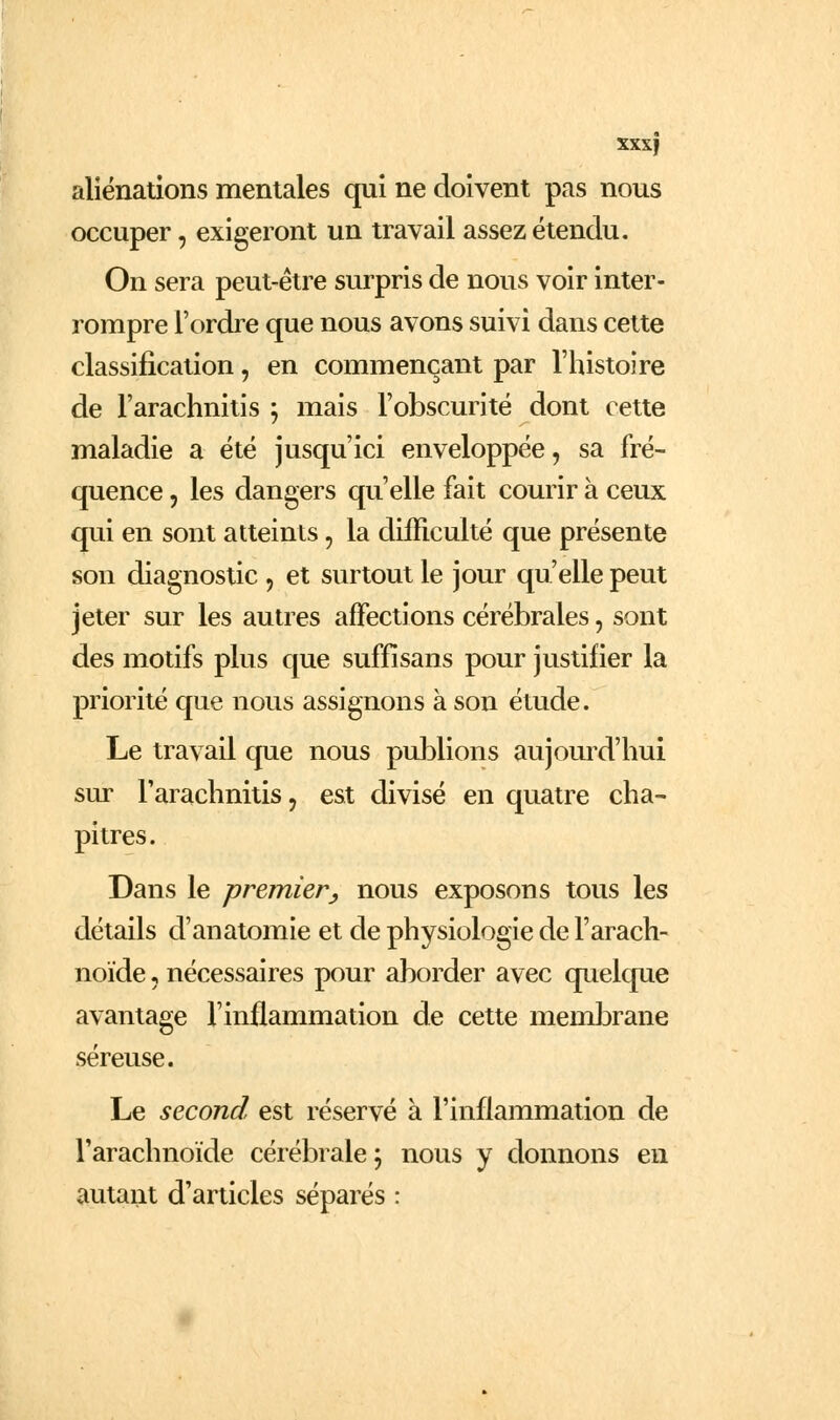aliénations mentales qui ne doivent pas nous occuper, exigeront un travail assez étendu. On sera peut-être surpris de nous voir inter- rompre l'ordre que nous avons suivi dans cette classification, en commençant par l'histoire de l'arachnitis ; mais l'obscurité dont cette maladie a été jusqu'ici enveloppée, sa fré- quence 5 les dangers qu'elle fait courir à ceux qui en sont atteints, la difficulté que présente son diagnostic , et surtout le jour qu'elle peut jeter sur les autres affections cérébrales, sont des motifs plus que suffîsans pour justifier la priorité que nous assignons à son étude. Le travail que nous pul3lions aujourd'hui sur l'arachnitis, est divisé en quatre cha- pitres. Dans le premier^ nous exposons tous les détails d'anatomie et de physiologie de l'arach- noïde , nécessaires pour aborder avec quelcpie avantage l'inflammation de cette membrane séreuse. Le second est réservé à l'inflammation de l'arachnoïde cérébrale j nous y donnons en autant d'articles séparés :