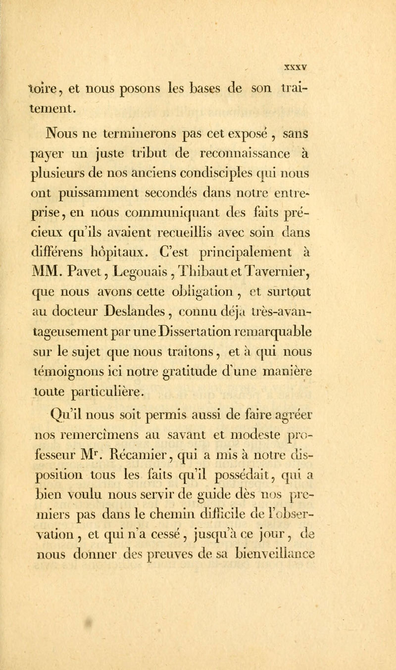 toîre 5 et nous posons les bases de son trai- tement. Nous ne terminerons pas cet expose , sanâ payer un juste tribut de reconnaissance a. plusiems de nos anciens condisciples qui nous ont puissamment secondés dans notre entre- prise , en nous communiquant des faits pré- cieux qu'ils avaient recueillis avec soin dans difFérens hôpitaux. C'est principalement à MM. Pavet, Legouais , Thibaut et Tavernier, que nous avons cette obHgation, et surtout au docteur Deslandes, connu déjà très-avan- tageusement par une Dissertation remarquable sur le sujet que nous traitons, et à qui nous témoignons ici notre gratitude d'une manière toute particulière. Qu'il nous soit permis aussi de faire agréer nos remercîmens au savant et modeste pro- fesseur M''. Récamier, qui a mis à notre dis- position tous les faits quil possédait, qui a bien voulu nous servir de guide dès nos pre- miers pas dans le chemin difiicile de l'obser- vation , et qui n a cessé, jusqtr'à ce jour, de nous donner des preuves de sa bienveillance