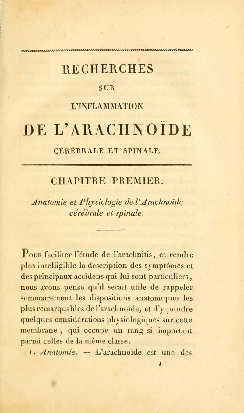 RECHERCHES SUR LllSFLAMMATION DE L'ARACHNOÏDE CÉRÉBRALE ET SPINALE. CHAPITRE PREMIER. Anatomie et Physiologie de l'Arachnoïde cérébrale et spinale. Pour faciliter l'étude de l'arachnitis, et rendre plus intelligible la description des symptômes et des principaux accidens qui lui sont particuliers, nous avons pensé qu'il serait utile de rappeler sommairement les dispositions anatomiques les plus remarquables de l'arachnoïde^ et d'y joindre quelques considérations physiologiques sur cette membrane , qui occupe un rang si important parmi celles de la même classe. I. Anatomie. — L'arachnoïde est une des