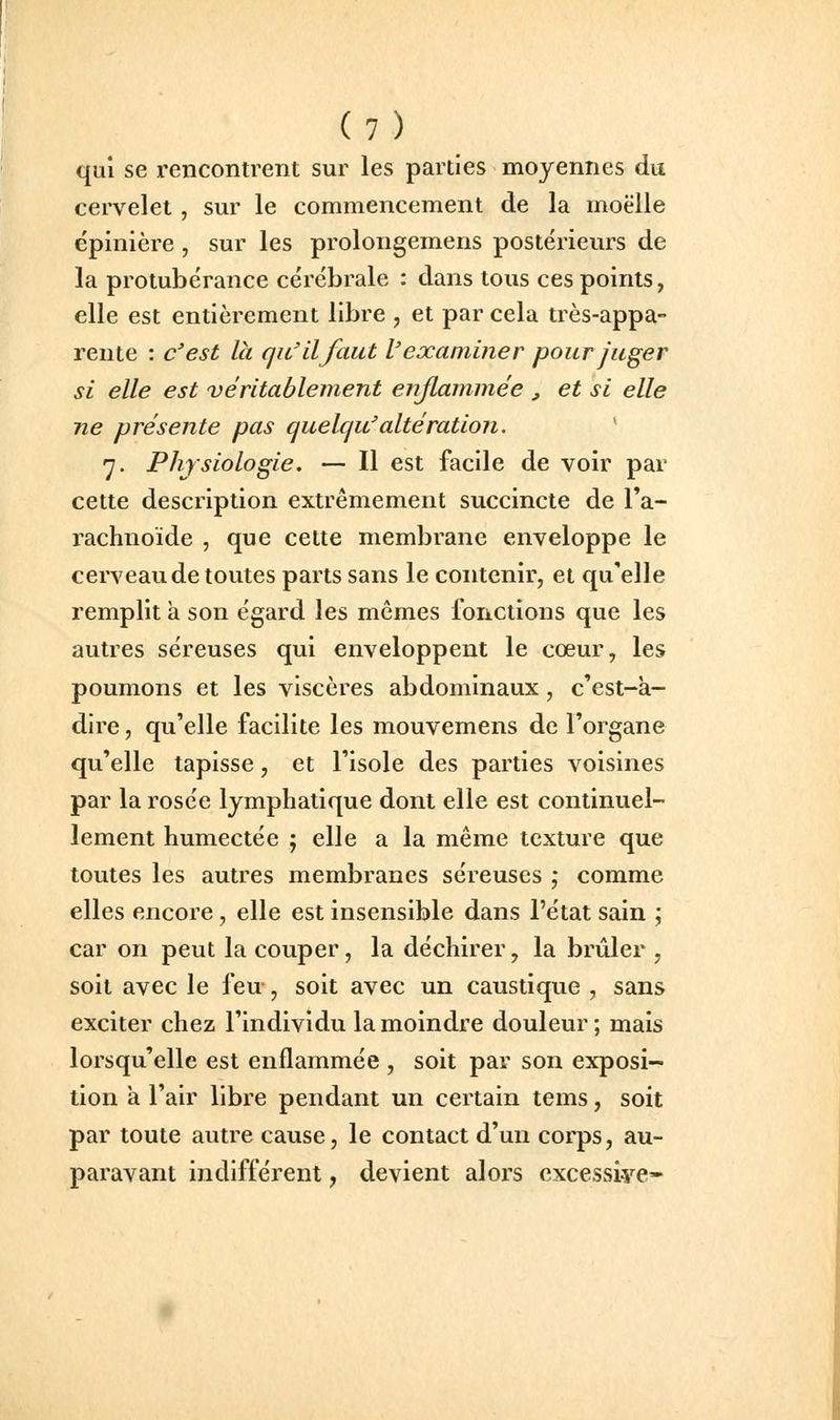 qui se rencontrent sur les parties moyennes du cervelet , sur le commencement de la moelle ëpinière , sur les prolongemens postérieurs de la protubérance cérébrale : dans tous ces points, elle est entièrement libre , et par cela très-appa- rente : c'est la qu'il faut l'examiner pour juger si elle est 'véritablement enjlammée , et si elle ne présente pas quelqu'altération. * 7. Physiologie. — Il est facile de voir par cette description extrêmement succincte de Ta- rachnoïde , que celte membrane enveloppe le cerveau de toutes parts sans le contenir, et qu'elle remplit à son égard les mêmes fonctions que les autres séreuses qui enveloppent le cœur, les poumons et les viscères abdominaux, c'est-à- dire , qu'elle facilite les mouvemens de l'organe qu'elle tapisse, et l'isole des parties voisines par la rosée lymphatique dont elle est continuel- lement humectée j elle a la même texture que toutes les autres membranes séreuses ; comme elles encore, elle est insensible dans l'état sain ; car on peut la couper, la déchirer, la brûler , soit avec le feu , soit avec un caustique , sans exciter chez l'individu la moindre douleur ; mais lorsqu'elle est enflammée , soit par son exposi- tion à l'air libre pendant un certain tems, soit par toute autre cause, le contact d'un corps, au- paravant indifférent, devient alors cxcessiye»