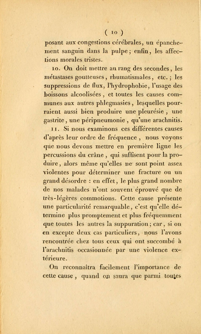 posant aux congestions cérébrales, un épanche- nient sanguin dans la pulpe ; enfin, les affec- tions morales tristes. 10. On doit mettre au rang des secondes, les métastases goutteuses , rhumatismales , etc.; les suppressions de flux, l'hydrophobie, l'usage des boissons alcoolisées , et toutes les causes com- munes aux autres phlegmasies, lesquelles pour- raient aussi bien produire une pleurésie , une gastrite, une péripneumonie , qu'une arachnitis. 11. Si nous examinons ces différentes causes d'après leur ordre de fréquence , nous voyons que nous devons mettre en première ligne les percussions du crâne , qui suffisent pour la pro- duire , alors même qu'elles ne sont point assez violentes pour déterminer une fracture ou un grand désordre : en effet, le plus grand nombre de nos malades n'ont souvent éprouvé que de très-légères commotions. Cette cause présente une particularité remarquable, c'est qu'elle dé- termine plus promptement et plus fréquemment que toutes les autres la suppuration ; car, si on en excepte deux cas particuliers, nous l'avons rencontrée chez tous ceux qui ont succombé à l'arachnitis occasionnée par une violence ex- térieure. On reconnaîtra facilement l'importance de cette cause , quand on saura que parmi toutes