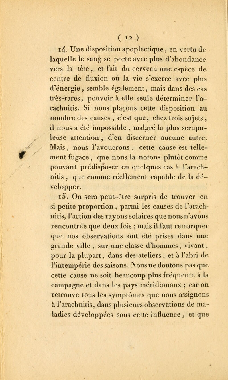 i4. Une disposition apoplectique, en vertu de laquelle le sang se porte avec plus d'abondance vers la tcte , et fait du cerveau une espèce de centre de fluxion où la vie s'exerce avec plus d'énergie , semble e'galement, mais dans des cas très-rares, pouvoir a elle seule déterminer l'a- rachnitis. Si nous plaçons cette disposition au nombre des causes , c'est que, chez trois sujets , il nous a été impossible , malgré la plus scrupu- leuse attention, d'en discerner aucune autre. Mais, nous l'avouerons , cette cause est telle- ment fugace, que nous la notons plutôt comme pouvant prédisposer en quelques cas a l'arach- nitis , que comme réellement capable de la dé- velopper. i5. On sera peut-être surpris de trouver en si petite proportion , parmi les causes de Farach- nitis, l'action des rayons solaires que nous n'avons rencontrée que deux fois ; mais il faut remarquer que nos observations ont été prises dans une grande ville , sur une classe d'hommes, vivant, pour la plupart, dans des ateliers, et a l'abri de l'intempérie des saisons. Nous ne doutons pas que cette cause ne soit beaucoup plus fréquente à la campagne et dans les pays méridionaux ; car on retrouve tous les symptômes que nous assignons à l'arachnitis, dans plusieurs observations de ma- ladies développées sous cette influence, et que