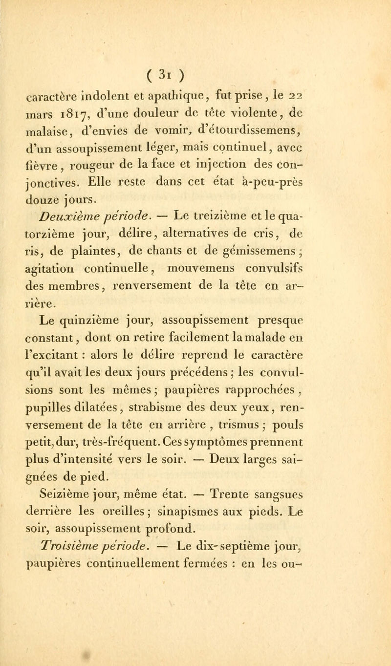 caractère indolent et apathique, fut prise, le 22 mars 1817, d'une douleur de tête violente, de malaise, d'envies de vomir, d'étourdissemens, d'un assoupissement léger, mais continuel, avec fièvre, rougeur de la face et injection des con- jonctives. Elle reste dans cet état à-peu-près douze jours. Deuxième période. — Le treizième et le qua- torzième jour, délire, alternatives de cris, de ris, de plaintes, de chants et de gémissemens ; agitation continuelle, mouvemens convulsifs des membres, renversement de la tête en ar- rière. Le quinzième jour, assoupissement presque constant, dont on retire facilement la malade en l'excitant : alors le délire reprend le caractère qu'il avait les deux jours précédens ; les convul- sions sont les mêmes • paupières rapprochées , pupilles dilatées , strabisme des deux yeux, ren- versement de la tête en arrière , trismus \ pouls petit, dur, très-fréquent. Ces symptômes prennent plus d'intensité vers le soir. — Deux larges sai- gnées de pied. Seizième jour, même état. — Trente sangsues derrière les oreilles ; sinapismes aux pieds. Le soir, assoupissement profond. Troisième période. — Le dix-septième jour, paupières continuellement fermées : en les ou-