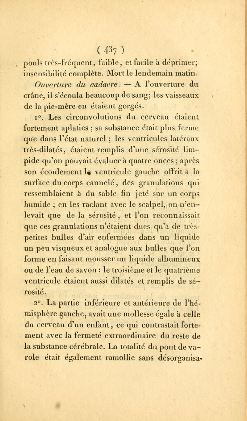 pouls très-fréquent, faible, et facile k déprimer; insensibilité complète. Mort le lendemain matin. Ouverture du cadavre. — A l'ouverture du crâne, il s'écoula beaucoup de sang; les vaisseaux de la pie-mère en étaient gorgés. 1°. Les circonvolutions du cerveau étaient fortement aplaties ; sa substance était plus ferme que dans l'état naturel ; les ventricules latéraux très-dilatés, étaient remplis d'une sérosité lim- pide qu'on pouvait évaluer a quatre onces ; après son écoulement \% ventricule gauche offrit à la surface du corps cannelé , des granulations qui ressemblaient à du sable fin jeté sur un corps humide ; en les raclant avec le scalpel, on n^en- levait que de la sérosité , et l'on reconnaissait que ces granulations n'étaient dues qu'a de très- petites bulles d'air enfermées dans un liquide un peu visqueux et analogue aux bulles que l'on forme en faisant mousser un liquide albumineux ou de l'eau de savon : le troisième et le quatrième ventricule étaient aussi dilatés et remplis de sé- rosité. 2». La partie inférieure et antérieure de l'hé- misphère gauche, avait une mollesse égale à celle du cerveau d'un enfant, ce qui contrastait forte- ment avec la fermeté extraordinaire du reste de la substance cérébrale. La totalité du pont de va- role était également ramollie sans désorganisa-