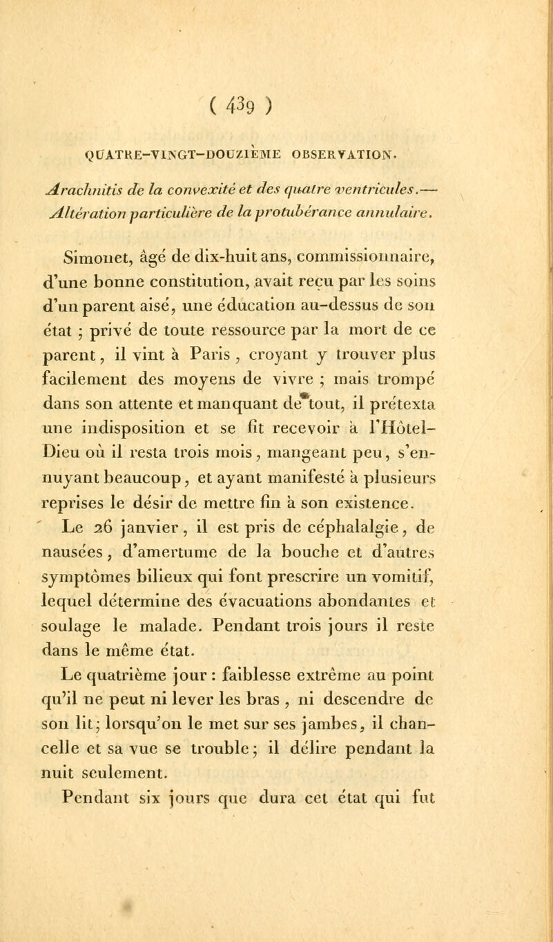 Qt/ATRE-VI]VGT-DOUZlÈME OBSERVATION. Arachnitis de la convexité et des qitatre ventricules.— Altération particulière de la protubérance annulaire, Simoiiet, âgé de dix-huit ans, commissionnaire, d'une bonne constitution, avait reçu par les soins d'un parent aisé, une éducation au-dessus de son état ; privé de toute ressource par la mort de ce parent, il vint à Paris , croyant j trouver plus facilement des moyens de vivre ; mais trompé dans son attente et manquant de tout, il prétexta une indisposition et se fît recevoir a THùtel- Dieu où il resta trois mois, mangeant peu, s'en- nuyant beaucoup, et ayant manifesté a plusieurs reprises le désir de mettre fin a son existence. Le 26 janvier, il est pris de céphalalgie, de nausées, d'amertume de la bouche et d'autres symptômes bilieux qui font prescrire un vomitif, lequel détermine des évacuations abondantes et soulage le malade. Pendant trois jours il reste dans le même état. Le quatrième jour : faiblesse extrême au point qu'il ne peut ni lever les bras , ni descendre de son lit; lorsqu'on le met sur ses jambes, il chan- celle et sa vue se trouble ; il délire pendant la nuit seulement. Pendant six jours que dura cet état qui fut