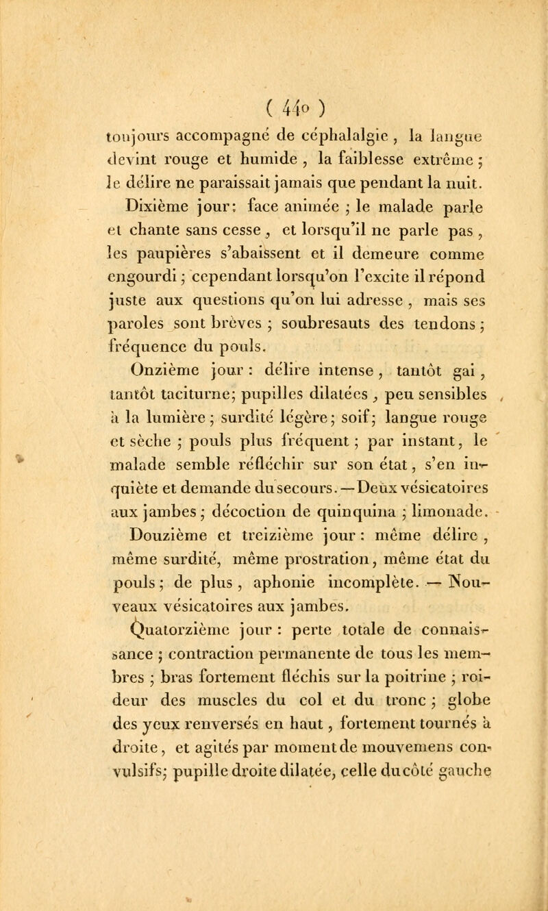 toujovirs accompagné de céphalalgie , la langue devint rouge et humide , la faiblesse extrême ; Je délire ne paraissait jamais que pendant la nuit. Dixième jour: face animée ; le malade parle et chante sans cesse , et lorsqu'il ne parle pas , les paupières s'abaissent et il demeure comme engourdi ; cependant lorsqu'on l'excite il répond juste aux questions qu'on lui adresse , mais ses paroles sont brèves ; soubresauts des tendons ; fréquence du pouls. Onzième jour : délire intense , tantôt gai, tantôt taciturne; pupilles dilatées y peu sensibles a la lumière; surdité légère; soif; langue rouge et sèche ; pouls plus fréquent; par instant, le malade semble réfléchir sur son état, s'en in-^ quiète et demande dusecours.—Deux vésieatoires aux jambes; décoction de quinquina ; limonade. Douzième et treizième jour : même délire , même surdité, même prostration, même état du pouls; de plus , aphonie incomplète. — Nou- veaux vésieatoires aux jambes. Quatorzième jour : perte totale de connais^- sance ; contraction permanente de tous les mem- bres ; bi'as fortement fléchis sur la poitrine ; roi- deur des muscles du col et du tronc ; globe des yeux renversés en haut, fortement tournés a droite, et agités par moment de mouvemens con- vulsifs; pupille droite dilatée, celle ducôlé gauche