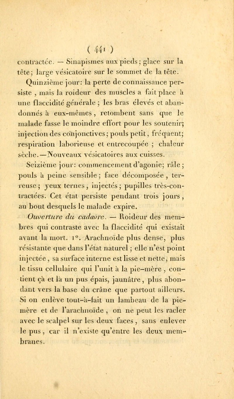 contractée. — Sinapismes aux pieds; glace sur la tcte; large vësicatoire sur le sommet de la tête. Quinzième jour: la perte de connaissance per- siste , mais la roideur des muscles a fait place a une flaccidité générale ; les bras élevés et aban- donnés a eux-mêmes, retombent sans qxie le malade fasse le moindre effort pour les soutenir; injection des conjonctives ; pouls petit, fréquent; respiration laborieuse et entrecoupée ; chaleur scdie.—Nouveaux vésicatoires aux cuisses. Seizième jour: commencement d'agonie; râle; pouls a peine sensible; face décomposée, ter- reuse; jeux ternes, injectés; pupilles très-con- tractées. Cet état persiste pendant trois jours , au bout desquels le malade expire. Ouverture du cadavre. — Roideur des mem- bres qui contraste avec la flaccidité qui existait avant la mort. i. Arachnoïde plus dense, plus résistante que dans l'état naturel ; elle n'est point injectée , sa surface interne est lisse et nette, mais le tissu cellulaire qui l'unit à la pie-mère , con- tient ça et là un pus épais, jaunâtre, plus abon- dant vers la base du crâne que pattout ailleurs. Si on enlève toat-a-lait un lambeau de la pie- mère et de l'arachnoïde , on ne peut les racler avec le scalpel sur les deux faces , sans enlever le pus, car il n'existe qu'entre les deux mem- branes.