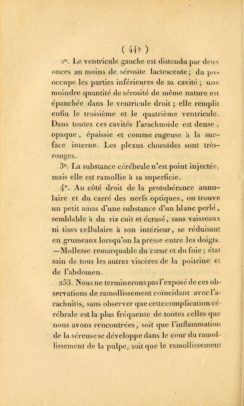 ( 44^ ) 2. Le ventricule gauche est distendu par deux onces au moins de sérosité lactescente; du pus occupe les parties inférieures de sa cavité ; une moindre quantité de sérosité de même nature est épanchée dans le ventricule droit ; elle remplit enfin le troisième et le quatrième ventricule. Dans toutes ces cavités l'arachnoïde est dense , opaque , épaissie et comme rug'euse à la sur- face interne. Les plexus choroïdes sont très- rouges. 3°. La substance cérébrale n'est point injectée, mais elle est ramollie a sa superficie. 4°. Au côté droit de la protubérance annu- laire et du carré des nerfs optiques, on trouve un petit amas d'une substance d'un blanc perlé , semblable a du riz cuit et écrasé, sans vaisseaux ni tissai cellulaire à son intérieur, se réduisant en grumeaux lorsqu'on la presse entre les doigts. —Mollesse remarquable du cœur et du foie ; étal sain de tous les autres viscères de la poitrine ei de l'abdomen. 253. Nousne termineronspasl'exposé de ces ob- servations de ramollissement coïncidant avec l'a- rachnitis, sans observer que cette complication cé- rébrale est la plus fréquente de toutes celles que nous avons rencontrées, soit que l'inflammation de la séreuse se développe dans le cour du ramol- lissement de la pulpe^ soit que le ramollissement