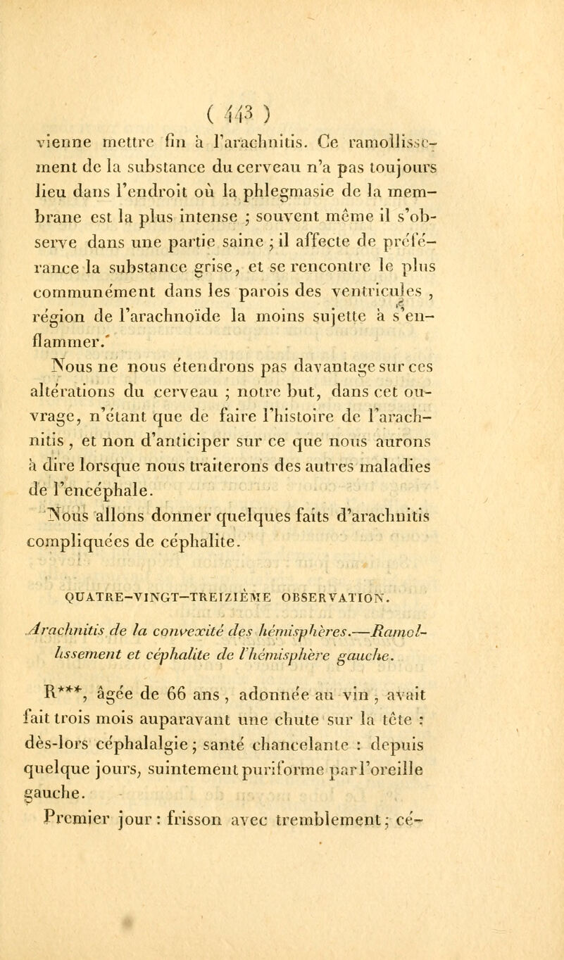 vienne mettre fin a l'arachnitis. Ce ramollisse- ment de la substance du cerveau n'a pas toujours lieu dans l'endroit où la phlegmasie de la mem- brane est la plus intense ; souvent même il s'ob- serve dans une j^artie saine ; il affecte de préfë- rance la substance grise, et se rencontre le plus communément dans les parois des ventricules , région de l'arachnoïde la moins sujette a s'en- flammer.' Nous ne nous étendrons pas davantage sur ces altérations du cerveau ; notre but, dans cet ou- vrage, n'étant que de faire l'histoire de l'arach- nitis , et non d'anticiper sur ce que nous aurons à dire lorsque nous traiterons des autres maladies de l'encéphale. jXoÙs allons donner quelques faits d'arachuitis compliquées de céphalite. QUATRE-VINGT-TRErziÈME OBSERVATION. jirachnitis de la convexité des hémisphères.—Ramol- lissement et céphalite de l'hémisphère gauche. R**^, âgée de 66 ans , adonnée au vin , avait fait trois mois auparavant une chute sur la tcte : dès-lors céphalalgie ; santé chancelante : depuis quelque jourS; suintement puriforme parl'oreille gauche. Premier jour: frisson avec tremblement; ce-