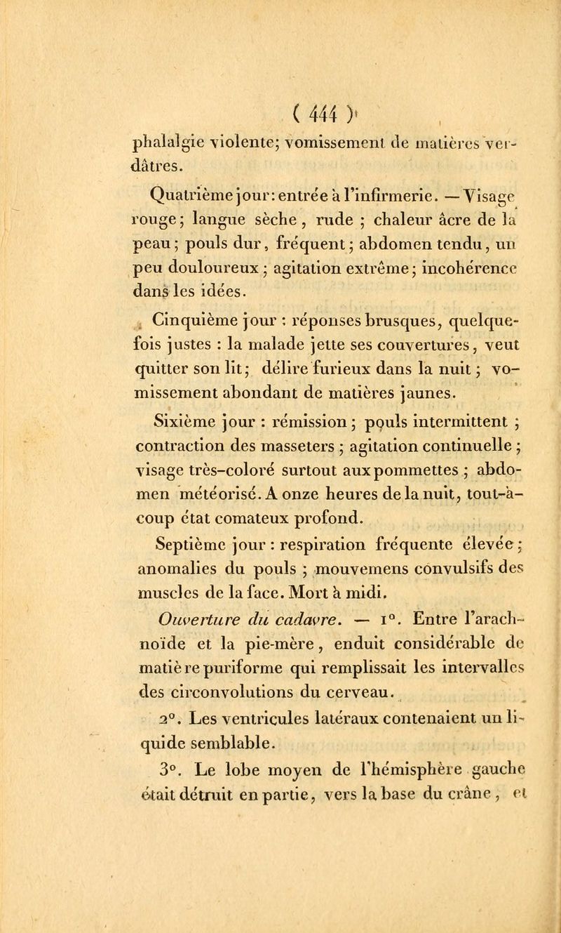 phalalgie violente; vomissement de matières vei- dâtres. Quatrièmejour: entrée a rinfîrmerie. —Visage rouge ; langue sèche , rude ; chaleur acre de la peau ; pouls dur, fréquent ; abdomen tendu, un peu douloureux ; agitation extrême; incohérence dans les idées. Cinquième jour ; réponses brusques, quelque- fois justes : la malade jette ses couvertures, veut quitter son lit; délire furieux dans la nuit ; vo- missement abondant de matières jaunes. Sixième jour : rémission; pouls intermittent ; contraction des masseters ; agitation continuelle ; visage très-coloré surtout aux pommettes ; abdo- men météorisé. A onze heures de la nuit, tout-a- coup état comateux profond. Septième jour : respiration fréquente élevée; anomalies du pouls ; mouvemens convulsifs des muscles de la face. Mort h. midi. Ouverture du cadavre. — i°. Entre l'arach- noïde et la pie-mère, enduit considérable de matiè re puriforme qui remplissait les intervalles des circonvolutions du cerveau. 2°. Les ventricules latéraux contenaient un li- quide semblable. 3**. Le lobe moyen de Thémisphère gauche était détniit en partie, vers la base du crâne, et