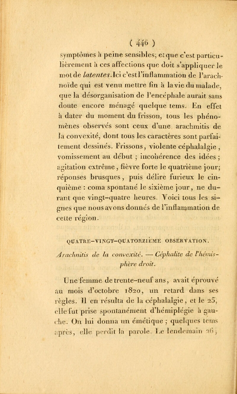 symptômes k peine sensibles; et que c'est particu- lièrement à ces affections que doit s'appliquer le niotde /«^e/ï^^i-. Ici c'est l'inflammation de l'arach- noïde qui est venu mettre fin a la vie du malade, que la désorganisation de l'encéphale aurait sans doute encore ménagé quelque tems. En effet h dater du moment du frisson, tous les phéno- mènes observés sont ceux d'une arachmltis de la convexité, dont tous les caractères sont parfai- tement dessinés. Frissons, violente céphalalgie , vomissement au début ; incohérence des idées ; agitation extrême , fièvre forte le quatrième jour; réponses brusques, puis délire furieux le cin- quième : coma spontané le sixième jour, ne du- rant que vingt-quatre heures. Yoici tous les si- gnes que nous avons donnés de l'inflammation de cette région. quatre-vingt-quatorziï:me observation, Arachnitis de la convexité. — Céphalite de l'hémis- phère droit. Une femme de trente-neuf ans, avait éprouvé au mois d'octobre 1820, un retard dans ses règles. 11 en résulta de la céphalalgie, et le 2.5, clic fut prise spontanément d'hémiplégie à gau- che. On lui donna un émétique ; quelques tems après, elle perdit la parole. Le lendemain ^(j >