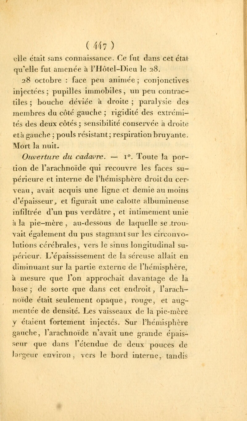 elle était sans connaissance. Ce fut dans cet état qu'elle fut amenée h l'Hôtel-Dieu le 28. 28 octobre : face peu animée ; conjonctives injectées ; pupilles immobiles , un peu contrac- tiles ; bouche déviée à droite ; paralysie des membres du côté gauche ; rigidité des extrémi- tés des deux côtés ; sensibilité conservée à droite età gauche ; pouls résistant; respiration bruyante. Mort la nuit. Ouverture du cadavre. — i. Toute la por- tion de l'arachnoïde qui recouvre les faces su- périeure et interne de l'hémisphère droit du cer- veau, avait acquis une ligne et demie au moins d'épaisseur^ et figurait une calotte albumineuse infiltrée d'un pus verdâtre , et intimement unie à la pie-mère , au-dessous de laquelle se trou- vait également du pus stagnant sur les circonvo- lutions cérébrales, vers le sinus longitudinal su- périeur. L'épaississement de la séreuse allait en diminuant sur la partie externe de l'hémisphère, à mesure que l'on approchait davantage de la base; de sorte que dans cet endroit, l'arach- noïde était seulement opaque, rou^e, et aug- mentée de densité. Les vaisseaux de la pie-mèx-e y étaient fortement injectés. Sur l'hémisphère gauche, l'arachnoïde n'avait une grande épais- seur que dans l'étendue de deux pouces de îaigeur environ, vers le bord interne, tandis