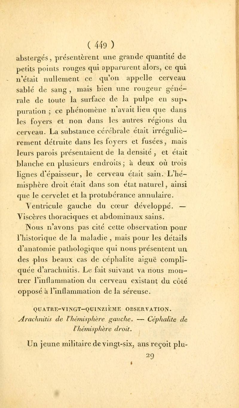 abstergés, présentèrent une grande quantité' de petits points rouges qui apparurent alors, ce qui n'était nullement ce qu'on appelle cerveau sablé de sang , mais bien une rougeur géné- rale de toute la surface de la pulpe en sup-. puration ; ce phénomène n'avait lieu que dans les foyers et non dans les autres régions du cerveau. La substance cérébrale était irréguliè- rement détruite dans les foyers et fusées, mais leurs parois présentaient de la densité , et était blanche en plusieurs endroits ; à deux où trois lignes d'épaisseur, le cerveau était sain. L'hé- misphère droit était dans son état naturel, ainsi que le cervelet et la protubérance annulaire. Ventricule gauche du cœur développé. — Viscères thoraciques et abdominaux sains. INous n'avons pas cité cette observation pour l'historique de la maladie , mais pour les détails d'anatomie pathologique qui nous présentent un des plus beaux cas de céphalite aiguë compli- quée d'arachnitis. Le fait suivant va nous mon- trer l'inflammation du cerveau existant du côté opposé à l'inflammation de la séreuse. QUATRE-VINGT-QUINZIÈME OBSERVATION. JLraclinilis de Vhémispliere s^auche. — Céphalite de l'hémisphère droit. Un jeune militaire de vingt-six, ans reçoit plu- 29