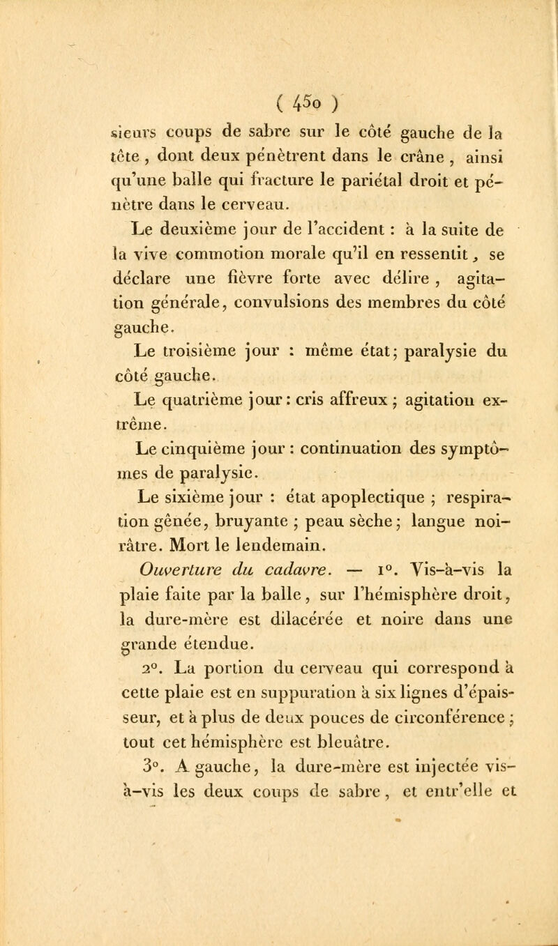 sieurs coups de sabre sur le côlé gauche de Ja tcte , dont deux pénètrent dans le crâne , ainsi qu'une balle qui fracture le pariétal droit et pé- nètre dans le cerveau. Lie deuxième jour de l'accident : à la suite de la vive commotion morale qu'il en ressentit, se déclare une fièvre forte avec délire , agita- tion générale, convulsions des membres du côté gauche. Le troisième jour : même état; paralysie du côté gauche. Le quatrième jour: cris affreux ; agitation ex- trême . Le cinquième jour : continuation des symptô-* mes de paralysie. Le sixième jour : état apoplectique ; respira- tion gênée, bruyante ; peau sèche; langue noi- râtre. Mort le lendemain. Oiwertiire du cadavre. — i°. Vis-à-vis la plaie faite par la balle, sur l'hémisphère droit, la dure-mère est dilacérée et noire dans une grande étendue. 2P. La portion du cerveau qui correspond à cette plaie est en suppuration à six lignes d'épais- seur, et à plus de deux pouces de circonférence ; tout cet hémisphère est bleuâtre. 3. A gauche, la dure-mère est injectée vis- a-vis les deux coups de sabre, et entr'elle et