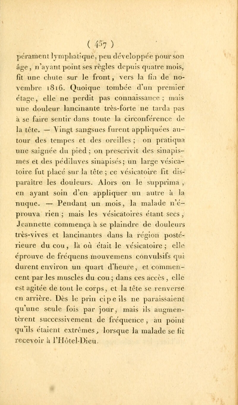 pérament lymplialiqué, peu développée pour son âge, n'ayant point ses règles depuis quatre mois, fît une chute sur le front, vers la fia de no- vembre 1816. Quoique tombée d'un premier étage, elle ne perdit pas connaissance; mais une douleur lancinante très-forte ne tarda pas à se faire sentir dans toute la circonférence de la tête. — Vingt sangsues furent appliquées au- tour des tempes et des oreilles ; on pratiqua une saignée du pied; on prescrivit des sinapis- mes et des pédiluves sinapisés; un large vésica- toire fut placé sur la tête ; ce vésicatolre fit dis- paraître les douleurs. Alors on le supprima , en ayant soin d'en appliquer un autre a la nuque. — Pendant un mois, la malade n'é- prouva rien ; mais les vésicatoires étant secs , Jeannette commença a se plaindre de douleurs très-vives et lancinantes dans la région posté- rieure du cou, là où était le vésicatoire ; elle éprouve de fréquens mouvemens convulsifs qui durent environ un quart d'heure, et commen- cent par les muscles du cou ; dans ces accès , elle est agitée de tout le corps, et la tête se renverse en arrière. Dès le prin cipe ils ne paraissaient qu'une seule fois par jour, mais ils augmen- tèrent successivement de fréquence , au point qu'ils étaient extrêmes^ lorsque la malade se fil. recevoir à l'Hôtel-Dieu.