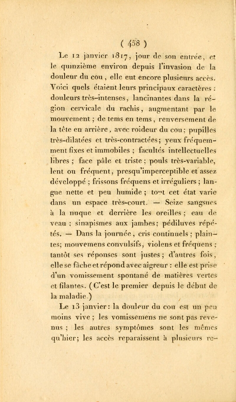 Le 12 janvier 1817, jour de son entrée, et le quinzième environ depuis Tinvasion de la douleur du cou , elle eut encore plusieurs accès. Voici quels étaient leurs principaux caractères : douleurs très-intenses, lancinantes dans la ré- gion cervicale du rachis, augmentant par le mouvement ; de tems en tems , renversement de la tcte en arrière^ avec roideur du cou; pupilles très-dilatées et très-contractées; yeux fréquem- ment fixes et immobiles ; facultés intellectuelles libres ; face pâle et triste ; pouls très-variable, lent ou fréquent, presqu'imperceptible et assez développé ; frissons fréquens et irréguliers ; lan- gue nette et peu humide ; to'H cet état varie dans un espace très-court. — Seize sangsur,'» à la nuque et derrière les oreilles ; eau de veau ; sinapismes aux jambes; pédiluves répé- tés. — Dans la journée, cris continuels ; plain- tes; mouvemens convulsifs, violens et fréquens ; tantôt ses réponses sont justes ; d'autres fois, elle se fâche et répond avec aigreur : elle est prise d'un vomissement spontané de matières vertes et filantes. (C'est le premier depuis le début de la maladie.) Le i3 janvier: la douleur du cou est un pou moins vive ; les vomissemens ne sont pas reve- nus ; les autres symptômes sont les mêmes qu'hier; les accès reparaissent a plusieurs rc-