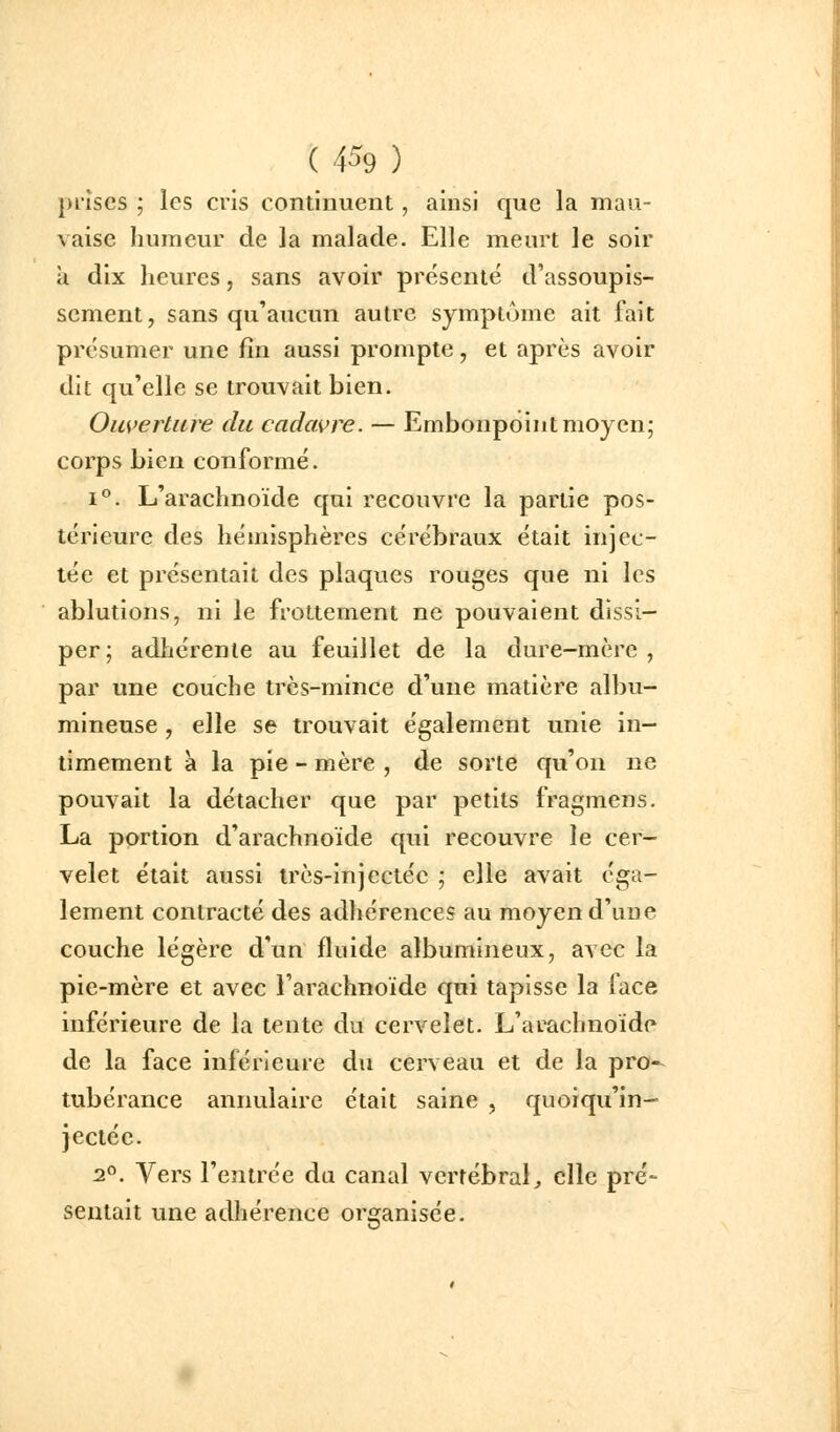 ( 4^9 ) pi'îscs ; les cris continuent, ainsi que la mau- vaise humeur de la malade. Elle meurt le soir à dix heures, sans avoir présenté d'assoupis- sement, sans qu'aucun autre symptôme ait fait présumer une fin aussi prompte, et après avoir dit qu'elle se trouvait bien. Oiwertiire du cadavre. — Embonpoint moyen; corps bien conformé. 1°. L'arachnoïde qui recouvre la partie pos- térieure des hémisphères cérébraux était injec- tée et présentait des plaques rouges que ni les ablutions, ni le frottement ne pouvaient dissi- per; adhérente au feuillet de la dure-mère , par une couche très-mince d'une matière albu- mineuse , elle se trouvait également unie in- timement a la pie - mère , de sorte qu'on ne pouvait la détacher que par petits fragmens. La portion d'arachnoïde qui recouvre le cer- velet était aussi très-injectée ; elle avait éga- lement contracté des adhérences au moyen d'une couche légère d'un fluide albumineux, avec la pie-mère et avec l'arachnoïde qui tapisse la face inférieure de la tente du cervelet. L'arachnoïdp de la face inférieure du cerveau et de la pro-^ tubérance annulaire était saine , quoiqu'in- jectée. 2°. Vers l'entrée du canal vertébral;, elle pré- sentait une adhérence organisée.