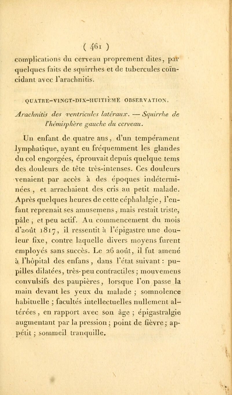 complications du cerveau proprement dites, par quelques faits de squirrhes et de tubercules coïn- cidant avec l'arachnitis. QUATRE-VINGT-DIX-HUITIÈME OBSERVATION. Jtrachnitis des ^ventricules latéraux. — Sfjuirrhe de l'hémisphère gauche du cerveau. Un enfant de quatre ans, d'un tempérament lymphatique, ayant eu fréquemment les glandes du col engorgées, éprouvait depuis quelque tems des douleurs de tête très-intenses. Ces douleurs venaient par accès à des époques indétermi- nées , et arrachaient des cris au petit malade. Après quelques heures de cette céphalalgie, Ten- fant reprenait ses amusemens, mais restait triste, pâle , et peu actif. Au commencement du mois d'août 1817, il ressentit a l'épigastre une dou- leur fixe, contre laquelle divers moyens furent employés sans succès. Le 26 août, il fut amené à l'hôpital des enfans , dans l'état suivant : pu- pilles dilatées, très-peu contractiles ; mouvemens convulsifs des paupières, lorsque l'on passe la main devant les yeux du malade ; somnolence habituelle ; facultés intellectuelles nullement al- térées , en rapport avec son âge ; épigaslralgie augmentant par la pression ; point de fièvre ; ap- pétit 'j sommeil tranquille.