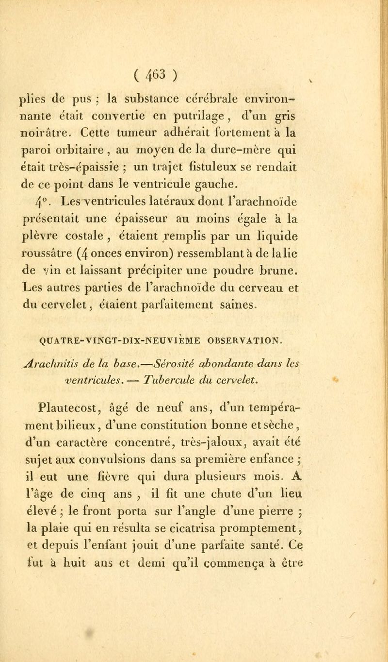 plies de pus j la substance cérébrale environ- nante était convertie en putrilage, d'un gris noirâtre. Cette tumeur adhérait fortement à la paroi orbitaire , au moyen de la dure-mcre qui était très-épaissie ; un trajet fîstuleux se rendait de ce point dans le ventricule gauche. 4°. Les ventricules latéraux dont l'arachnoïde présentait une épaisseur au moins égale a la plèvre costale , étaient remplis par un liquide roussâtre (4 onces environ) ressemblant a de la lie de vin et laissant précipiter une poudre brune. Les autres parties de l'arachnoïde du cerveau et du cervelet, étaient parfaitement saines. QUATRE-VINGT-DIX-NEUVIÈME OBSERVATION. jirachnitis de la base.—Sérosité abondante dans les 'ventricules.— Tubercule du cervelet. Plaulecost, âgé de neuf ans, d'un tempéra- ment bilieux, d'une constitution bonne et sèche, d'un caractère concentré, très-jaloux, avait été sujet aux convulsions dans sa première enfance ; il eut une fièvre qui dura plusieurs mois. A l'âge de cinq ans , il fît une chute d'un lieu élevé ; le front porta sur l'angle d'une pierre ; la plaie qui en résulta se cicatrisa promptement, et depuis l'enfant jouit d'une parfaite santé. Ce lut à huit ans et demi qu'il commença à ctie