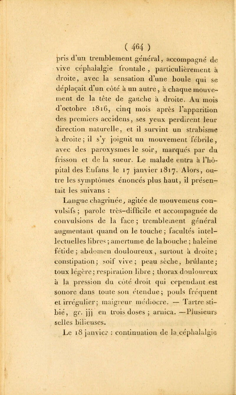pris d'un tremblement géne'ral, accompagné de vive céphalalgie frontale , particulièrement à droite, avec la sensation d'une boule qui se déplaçait d'un côté à un autre , a chaque mouve- ment de la tête de gauche à droite. Au mois d'octobre î8i6, cinq mois après l'apparition des premiers accidens, ses yeux perdirent leur direction naturelle, et il survint un strabisme k droite; il s'y joignit un mouvement fébrile, avec des paroxysmes le soir, marques par du frisson et de la sueur. Le malade entra a l'hô- pital des Enfans le 17 janvier 1817. Alors, ou- tre les symptômes énoncés plus haut, il présen- tait les suivans : Langue chagrinée^ agitée de mouvemens con- vuîsifs; parole très-difficile et accompagnée de convulsions de la face ; tremblement général augmentant quand on le touche ; facultés intel- lectuelles libres ; amertume de la bouche ; haleine fétide; abdomen douloureux, surtout a droite; constipation; soif vive ; peau sèche, brûlante; toux légère; respiration libre ; thorax douloureux à la pression du côté droit qui cependant est sonore dans toute son étendue; pouls fréquent et irrégulier; maigreur médiocre. — Tartre sti- bié, gr. jji en trois doses ; arnica. —Plusieurs selles bilieuses. Le 18 janvic^' : continuation de la.céphalalgie