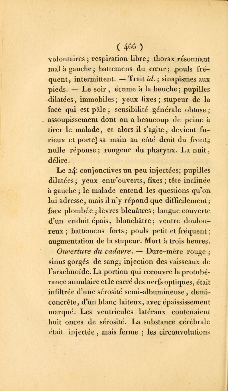 volontaires; respiration libre; thorax re'sonnant mal a gauche ; battemens du cœur ; pouls fré- quent, intermittent. — Trait id. ; sinapismes aux pieds. — Le soir, écume à la bouche; pupilles dilatées, immobiles ; yeux fixes ; stupeur de la face qui est pâle ; sensibilité générale obtuse ; assoupissement dont on a beaucoup de peine à tirer le malade, et alors il s'agite, devient fu- rieux et porte] sa main au côté droit du front^ nulle réponse; rougeur du pharynx. La nuit, délire. Le 24: conjonctives un peu injectées; pupilles dilatées; yeux entr'ouverts, fixes ; tête inclinée à gauche ; le malade entend les questions qu'on lui adresse, mais il n'y répond que difficilement; face plombée ; lèvres bleuâtres ; langue couverte d'un enduit épais, blanchâtre; ventre doulou- reux ; battemens forts ; pouls petit et fréquent ; augmentation de la stupeur. Mort à trois heures. Ouverture du cadavre. — Dure-mère rouge ; sinus gorgés de sang; injection des vaisseaux de l'arachnoïde. La portion qui recouvre la protubé- rance annulaire et le carré des nerfs optiques, était infiltrée d'une sérosité semi-albumineuse, demi- concrète, d'un blanc laiteux, avec épaississemeut marqué. Les ventricules latéraux contenaient huit onces de sérosité. La substance cérébrale était injectée, mais ferme ; les circonvolutions
