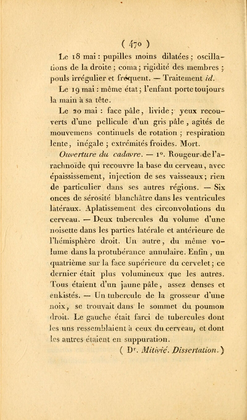 Le 18 mai : pupilles moins dilatées; oscilla- tions de la droite ; coma ; rigidité des membres ; pouls irrégulier et fréquent. — Traitement ici. Le 19 mai : même état; l'enfant porte toujours la main a sa tète. Le 20 mai : face pâle, livide; yeux recou- verts d'une pellicule d'un gris pâle , agités de mouvemens continuels de rotation ; respiration lente, inégale ; extrémités froides. Mort. Ouverture du cadavre. — 1°. Rougeur.del'a- rachnoïde qui recouvre la base du cerveau, avec épaississement, injection de ses vaisseaux; rien de particulier dans ses autres régions. — Six onces de sérosité blanchâtre dans les ventricules latéraux. Aplatissement des circonvolutions du cerveau. — Deux tubercules du volume d'une noisette dans les parties latérale et antérieure de l'hémisphère droit. Un autre, du môme vo- lume dans la protubérance annulaire. Enfin , un quatrième sur la face supérieure du cervelet; ce dernier était plus volumineux que les autres. Tous étaient d'un jaune pâle, assez denses et enkistés. — Un tubercule de la grosseur d'une noix, se trouvait dans le sonnnet du poumon droit. Le gauche était farci de tubercules dont les uns ressemblaient a ceux du cerveau, et dont les autres étaient en suppuration. ( D. MUis>-ié. Dissertation.}
